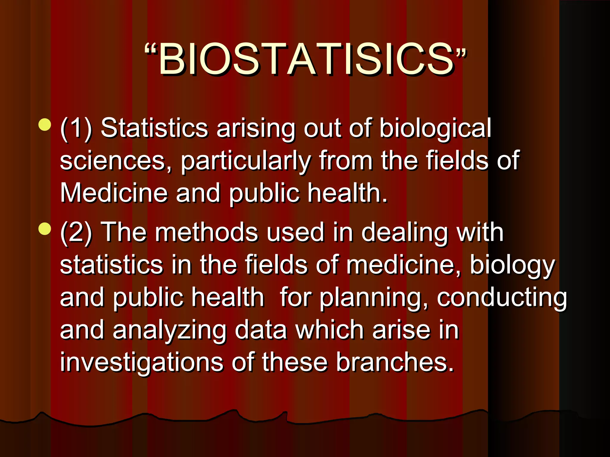““BIOSTATISICSBIOSTATISICS””
(1) Statistics arising out of biological(1) Statistics arising out of biological
sciences, particularly from the fields ofsciences, particularly from the fields of
Medicine and public health.Medicine and public health.
(2) The methods used in dealing with(2) The methods used in dealing with
statistics in the fields of medicine, biologystatistics in the fields of medicine, biology
and public health for planning, conductingand public health for planning, conducting
and analyzing data which arise inand analyzing data which arise in
investigations of these branches.investigations of these branches.
 