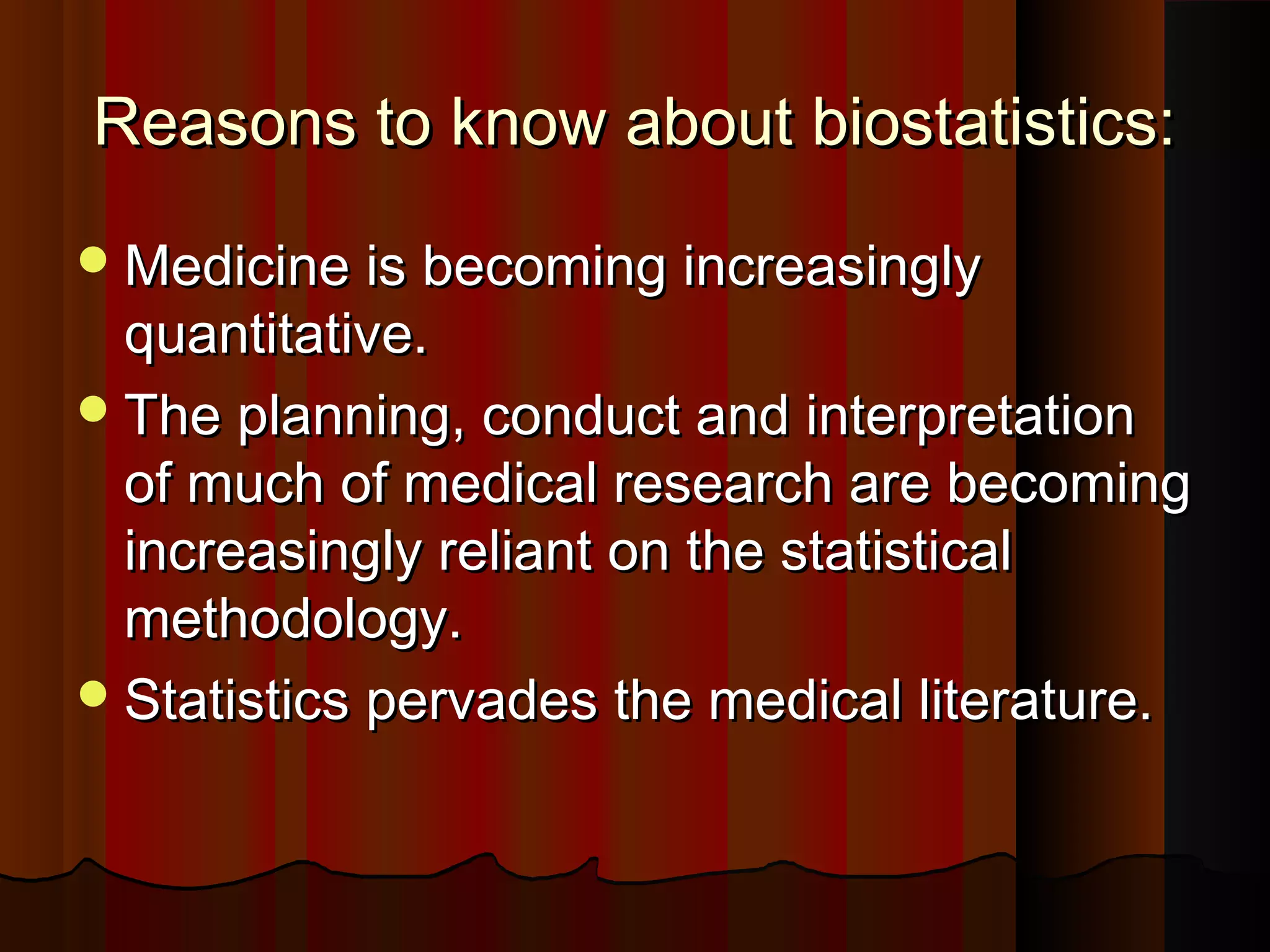 Reasons to know about biostatistics:Reasons to know about biostatistics:
Medicine is becoming increasinglyMedicine is becoming increasingly
quantitative.quantitative.
The planning, conduct and interpretationThe planning, conduct and interpretation
of much of medical research are becomingof much of medical research are becoming
increasingly reliant on the statisticalincreasingly reliant on the statistical
methodology.methodology.
Statistics pervades the medical literature.Statistics pervades the medical literature.
 