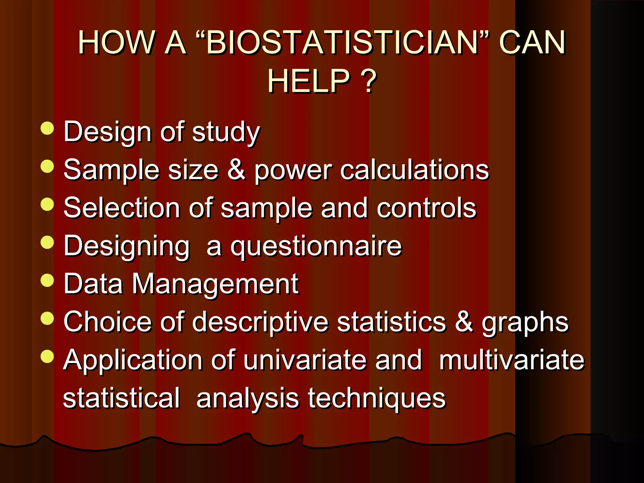 HOW A “BIOSTATISTICIAN” CANHOW A “BIOSTATISTICIAN” CAN
HELP ?HELP ?
Design of studyDesign of study
Sample size & power calculationsSample size & power calculations
Selection of sample and controlsSelection of sample and controls
Designing a questionnaireDesigning a questionnaire
Data ManagementData Management
Choice of descriptive statistics & graphsChoice of descriptive statistics & graphs
Application of univariate and multivariateApplication of univariate and multivariate
statistical analysis techniquesstatistical analysis techniques
 