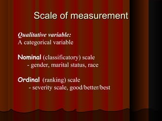 Scale of measurementScale of measurement
Qualitative variable:
A categorical variable
Nominal (classificatory) scale
- gender, marital status, race
Ordinal (ranking) scale
- severity scale, good/better/best
 