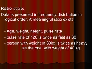 Ratio scale:
Data is presented in frequency distribution in
logical order. A meaningful ratio exists.
- Age, weight, height, pulse rate
- pulse rate of 120 is twice as fast as 60
- person with weight of 80kg is twice as heavy
as the one with weight of 40 kg.
 