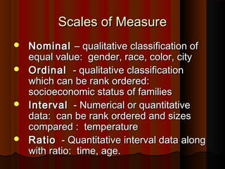 Scales of MeasureScales of Measure
 NominalNominal – qualitative classification of– qualitative classification of
equal value: gender, race, color, cityequal value: gender, race, color, city
 OrdinalOrdinal - qualitative classification- qualitative classification
which can be rank ordered:which can be rank ordered:
socioeconomic status of familiessocioeconomic status of families
 IntervalInterval - Numerical or quantitative- Numerical or quantitative
data: can be rank ordered and sizesdata: can be rank ordered and sizes
compared : temperaturecompared : temperature
 RatioRatio - Quantitative interval data along- Quantitative interval data along
with ratio: time, age.with ratio: time, age.
 