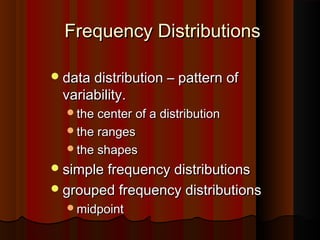 Frequency DistributionsFrequency Distributions
data distribution – pattern ofdata distribution – pattern of
variability.variability.
the center of a distributionthe center of a distribution
the rangesthe ranges
the shapesthe shapes
simple frequency distributionssimple frequency distributions
grouped frequency distributionsgrouped frequency distributions
midpointmidpoint
 