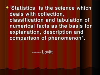 ““Statistics is the science whichStatistics is the science which
deals with collection,deals with collection,
classification and tabulation ofclassification and tabulation of
numerical facts as the basis fornumerical facts as the basis for
explanation, description andexplanation, description and
comparison of phenomenon”.comparison of phenomenon”.
------ Lovitt------ Lovitt
 