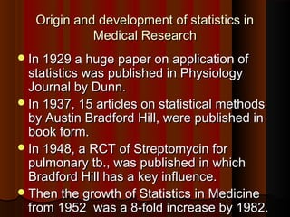 Origin and development of statistics inOrigin and development of statistics in
Medical ResearchMedical Research
In 1929 a huge paper on application ofIn 1929 a huge paper on application of
statistics was published in Physiologystatistics was published in Physiology
Journal by Dunn.Journal by Dunn.
In 1937, 15 articles on statistical methodsIn 1937, 15 articles on statistical methods
by Austin Bradford Hill, were published inby Austin Bradford Hill, were published in
book form.book form.
In 1948, a RCT of Streptomycin forIn 1948, a RCT of Streptomycin for
pulmonary tb., was published in whichpulmonary tb., was published in which
Bradford Hill has a key influence.Bradford Hill has a key influence.
Then the growth of Statistics in MedicineThen the growth of Statistics in Medicine
from 1952 was a 8-fold increase by 1982.from 1952 was a 8-fold increase by 1982.
 