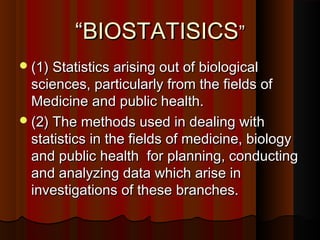 ““BIOSTATISICSBIOSTATISICS””
(1) Statistics arising out of biological(1) Statistics arising out of biological
sciences, particularly from the fields ofsciences, particularly from the fields of
Medicine and public health.Medicine and public health.
(2) The methods used in dealing with(2) The methods used in dealing with
statistics in the fields of medicine, biologystatistics in the fields of medicine, biology
and public health for planning, conductingand public health for planning, conducting
and analyzing data which arise inand analyzing data which arise in
investigations of these branches.investigations of these branches.
 