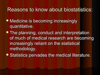 Reasons to know about biostatistics:Reasons to know about biostatistics:
Medicine is becoming increasinglyMedicine is becoming increasingly
quantitative.quantitative.
The planning, conduct and interpretationThe planning, conduct and interpretation
of much of medical research are becomingof much of medical research are becoming
increasingly reliant on the statisticalincreasingly reliant on the statistical
methodology.methodology.
Statistics pervades the medical literature.Statistics pervades the medical literature.
 