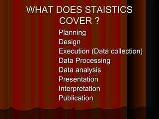 WHAT DOES STAISTICSWHAT DOES STAISTICS
COVER ?COVER ?
PlanningPlanning
DesignDesign
Execution (Data collection)Execution (Data collection)
Data ProcessingData Processing
Data analysisData analysis
PresentationPresentation
InterpretationInterpretation
PublicationPublication
 