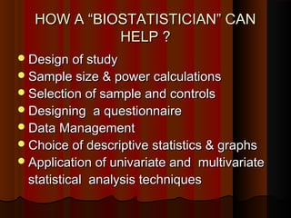 HOW A “BIOSTATISTICIAN” CANHOW A “BIOSTATISTICIAN” CAN
HELP ?HELP ?
Design of studyDesign of study
Sample size & power calculationsSample size & power calculations
Selection of sample and controlsSelection of sample and controls
Designing a questionnaireDesigning a questionnaire
Data ManagementData Management
Choice of descriptive statistics & graphsChoice of descriptive statistics & graphs
Application of univariate and multivariateApplication of univariate and multivariate
statistical analysis techniquesstatistical analysis techniques
 