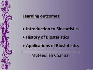 Learning outcomes:
 Introduction to Biostatistics
 History of Biostatistics
 Applications of Biostatistics
Muteeullah Channa
 