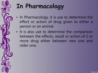 In Pharmacology
• In Pharmacology, it is use to determine the
effect or action of drug given to either a
person or an animal.
• It is also use to determine the comparison
between the effects, result or action of 2 or
more drug either between new one and
older one.
 
