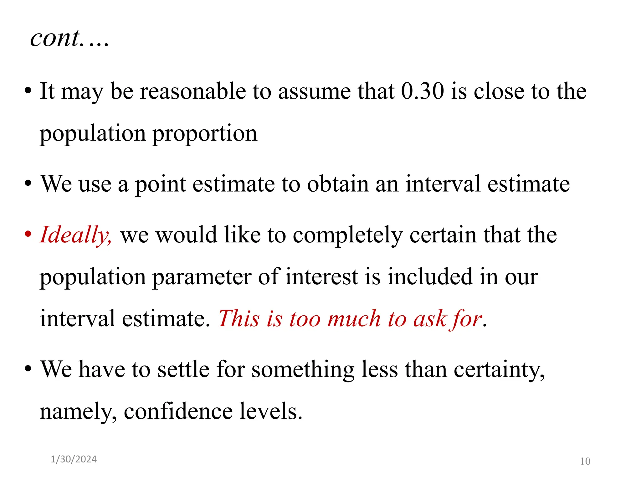 • It may be reasonable to assume that 0.30 is close to the
population proportion
• We use a point estimate to obtain an interval estimate
• Ideally, we would like to completely certain that the
population parameter of interest is included in our
interval estimate. This is too much to ask for.
• We have to settle for something less than certainty,
namely, confidence levels.
cont.…
10
1/30/2024
 