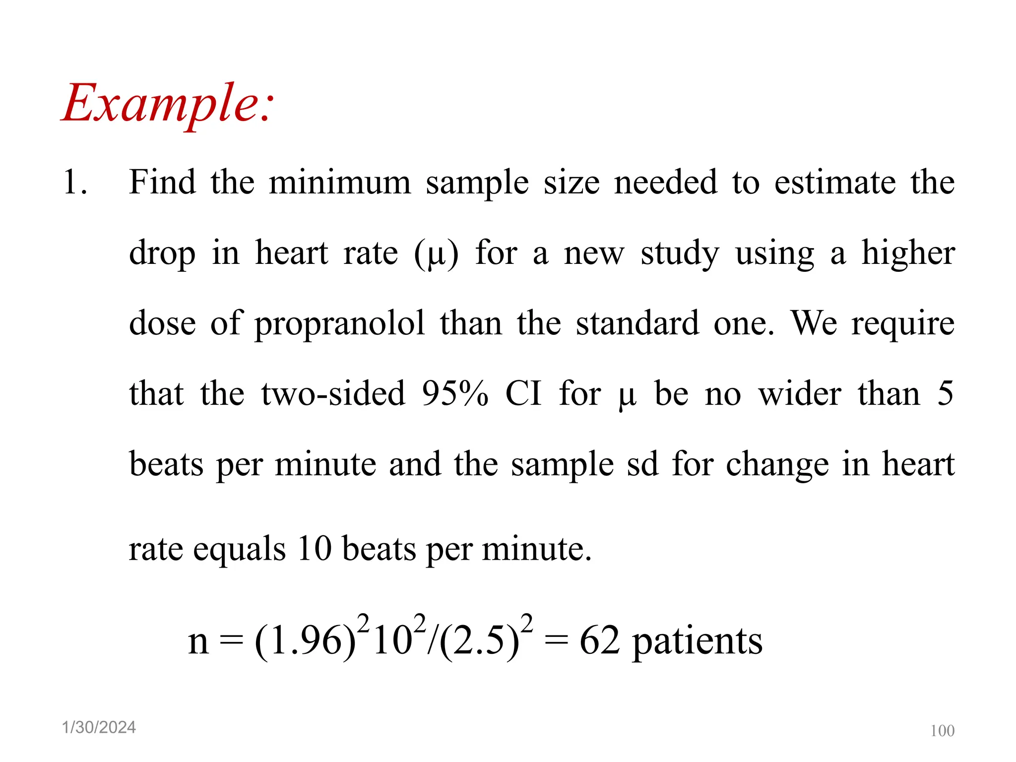 Example:
1. Find the minimum sample size needed to estimate the
drop in heart rate (µ) for a new study using a higher
dose of propranolol than the standard one. We require
that the two-sided 95% CI for µ be no wider than 5
beats per minute and the sample sd for change in heart
rate equals 10 beats per minute.
n = (1.96)
2
10
2
/(2.5)
2
= 62 patients
100
1/30/2024
 
