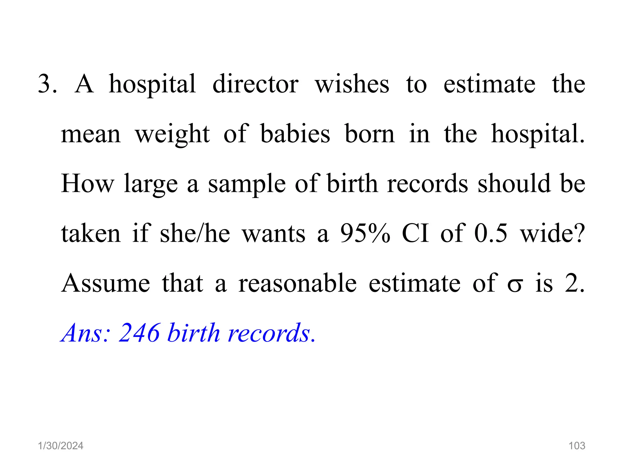 3. A hospital director wishes to estimate the
mean weight of babies born in the hospital.
How large a sample of birth records should be
taken if she/he wants a 95% CI of 0.5 wide?
Assume that a reasonable estimate of  is 2.
Ans: 246 birth records.
103
1/30/2024
 