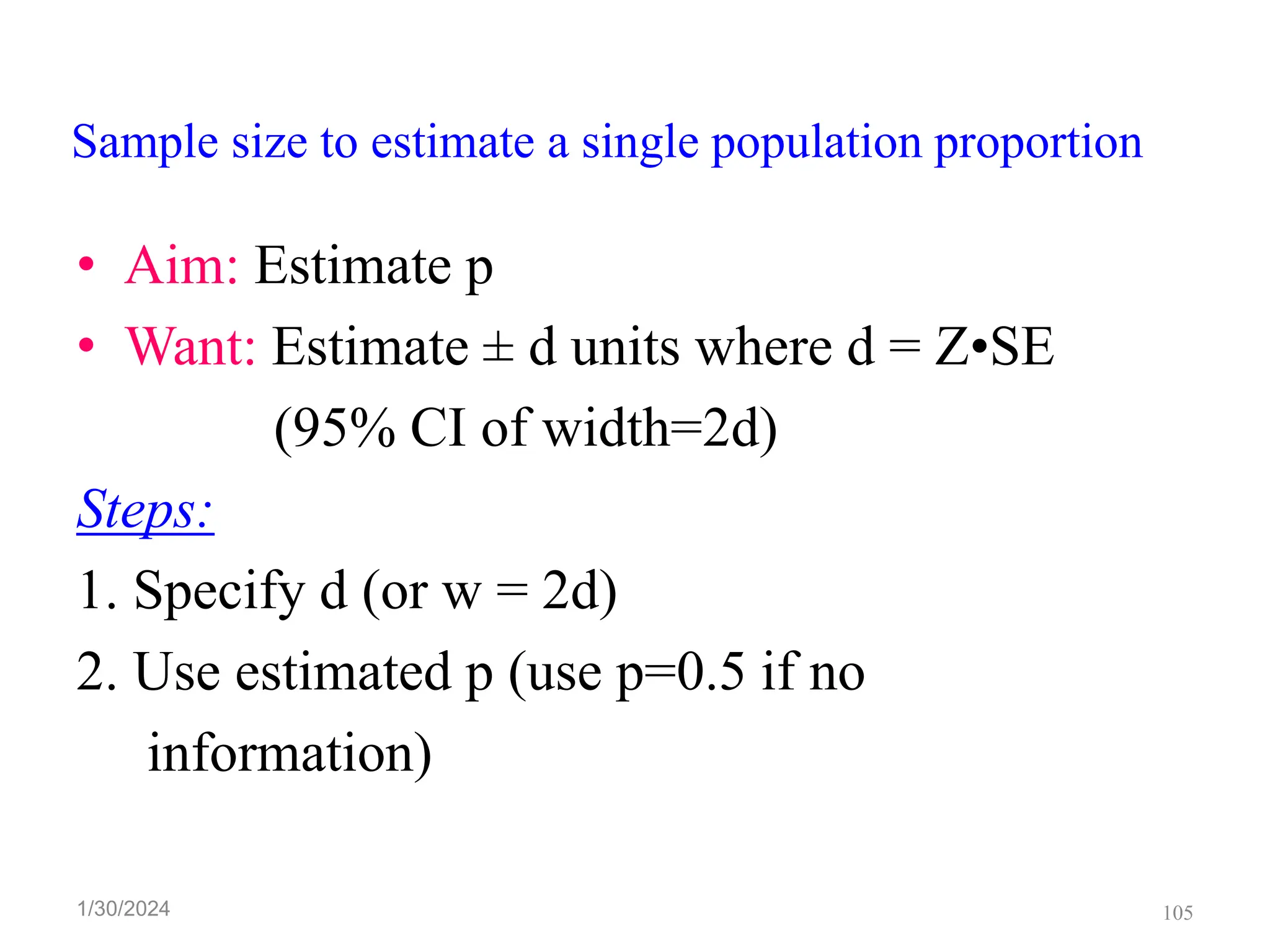 Sample size to estimate a single population proportion
• Aim: Estimate p
• Want: Estimate ± d units where d = Z•SE
(95% CI of width=2d)
Steps:
1. Specify d (or w = 2d)
2. Use estimated p (use p=0.5 if no
information)
105
1/30/2024
 