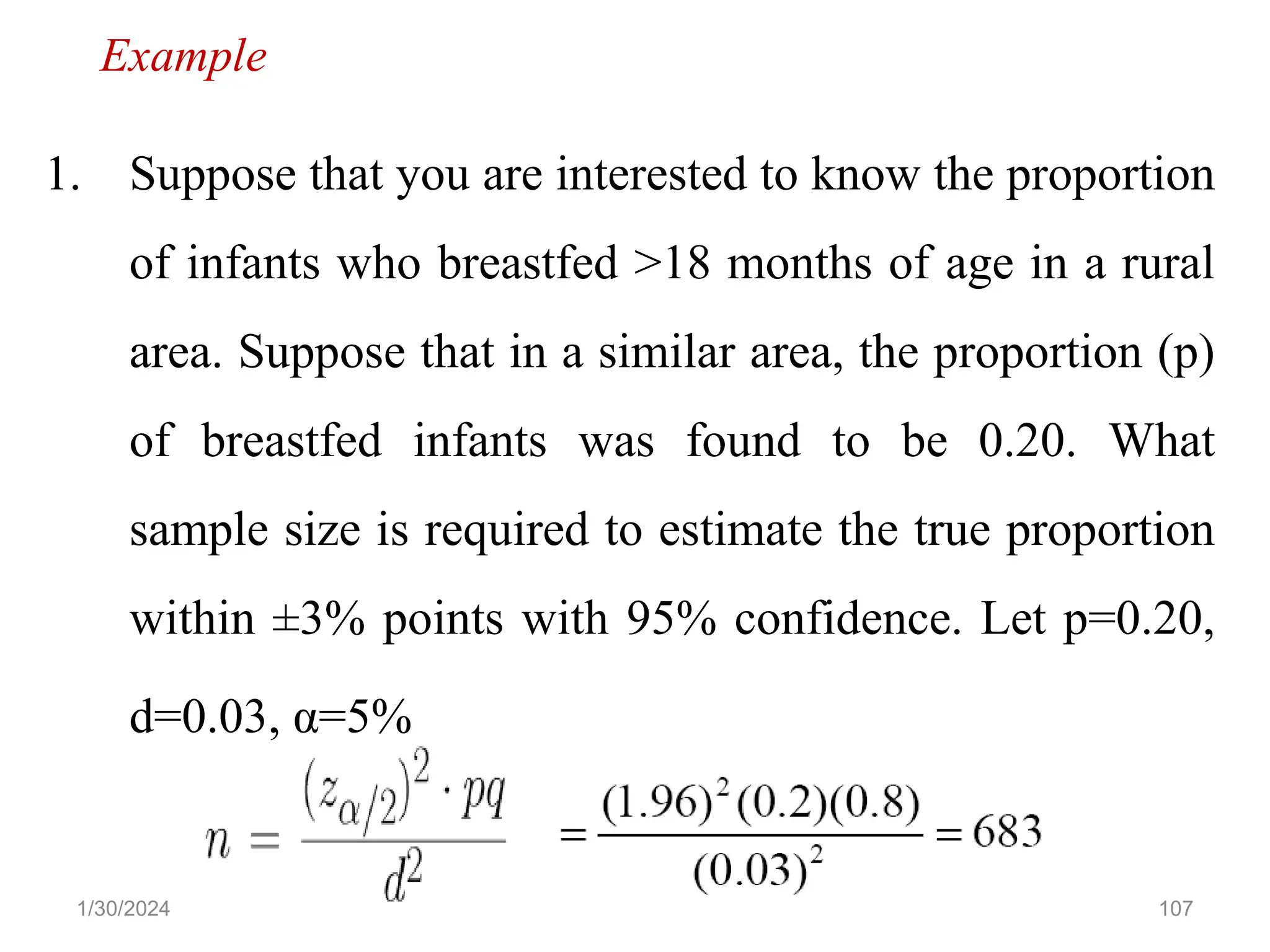 107
1. Suppose that you are interested to know the proportion
of infants who breastfed >18 months of age in a rural
area. Suppose that in a similar area, the proportion (p)
of breastfed infants was found to be 0.20. What
sample size is required to estimate the true proportion
within ±3% points with 95% confidence. Let p=0.20,
d=0.03, α=5%
Example
1/30/2024
 