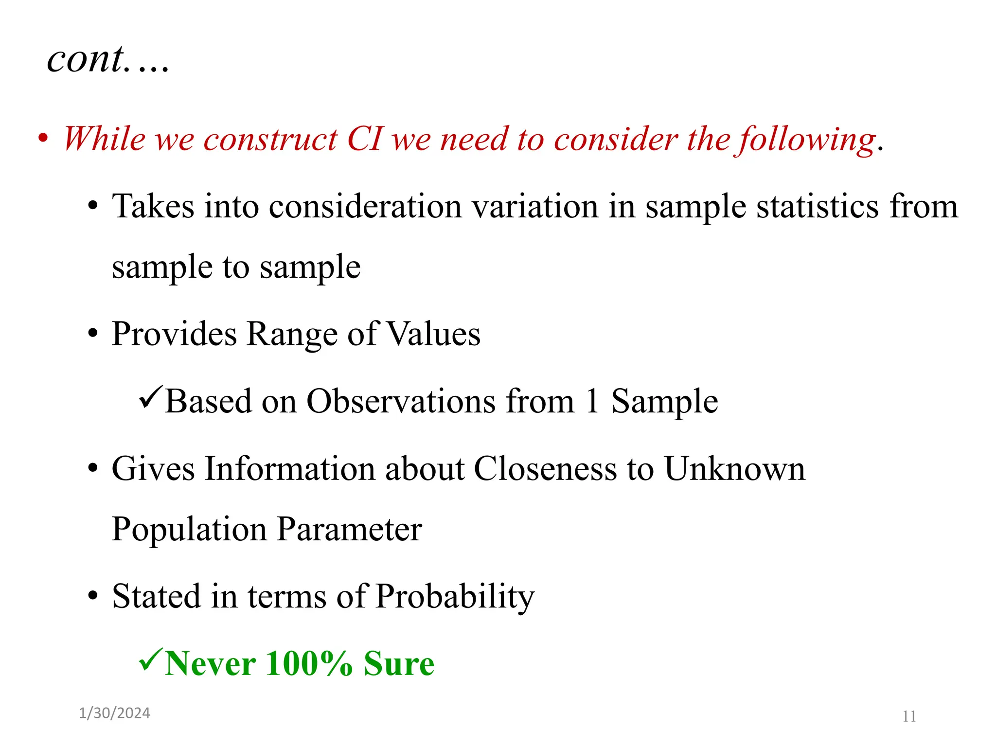 • While we construct CI we need to consider the following.
• Takes into consideration variation in sample statistics from
sample to sample
• Provides Range of Values
✓Based on Observations from 1 Sample
• Gives Information about Closeness to Unknown
Population Parameter
• Stated in terms of Probability
✓Never 100% Sure
cont.…
11
1/30/2024
 