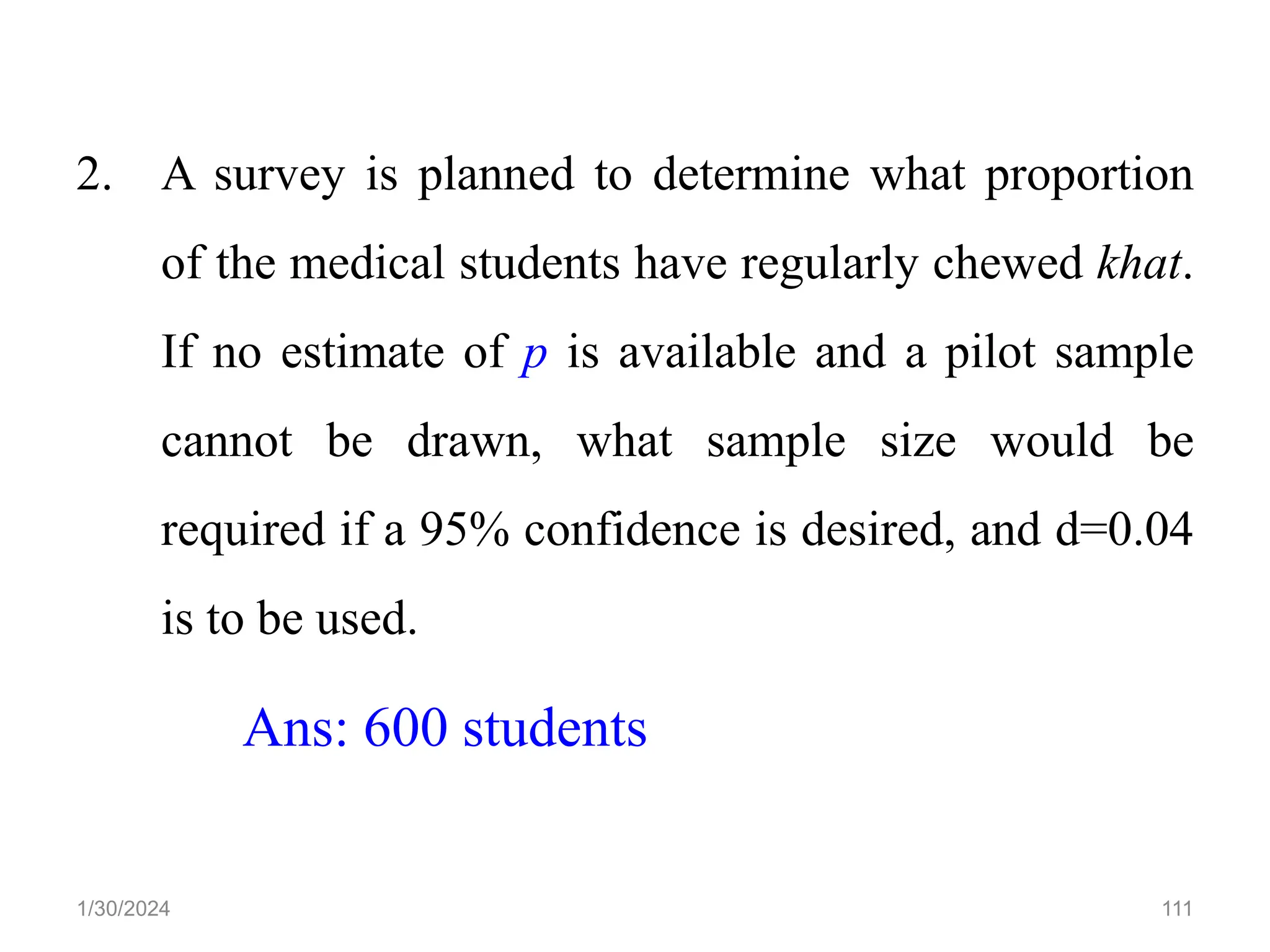 2. A survey is planned to determine what proportion
of the medical students have regularly chewed khat.
If no estimate of p is available and a pilot sample
cannot be drawn, what sample size would be
required if a 95% confidence is desired, and d=0.04
is to be used.
Ans: 600 students
111
1/30/2024
 