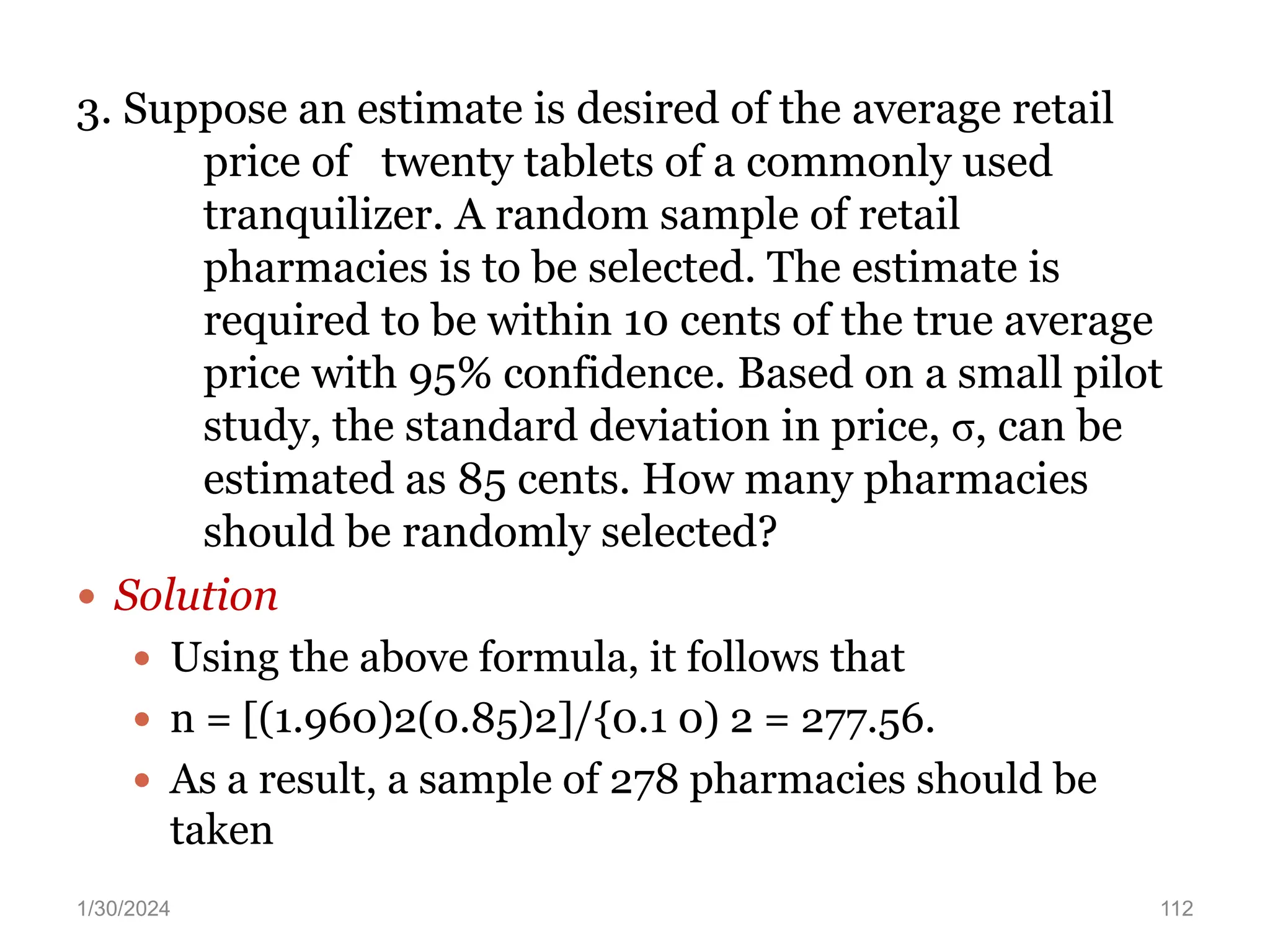 3. Suppose an estimate is desired of the average retail
price of twenty tablets of a commonly used
tranquilizer. A random sample of retail
pharmacies is to be selected. The estimate is
required to be within 10 cents of the true average
price with 95% confidence. Based on a small pilot
study, the standard deviation in price, σ, can be
estimated as 85 cents. How many pharmacies
should be randomly selected?
 Solution
 Using the above formula, it follows that
 n = [(1.960)2(0.85)2]/{0.1 0) 2 = 277.56.
 As a result, a sample of 278 pharmacies should be
taken
112
1/30/2024
 