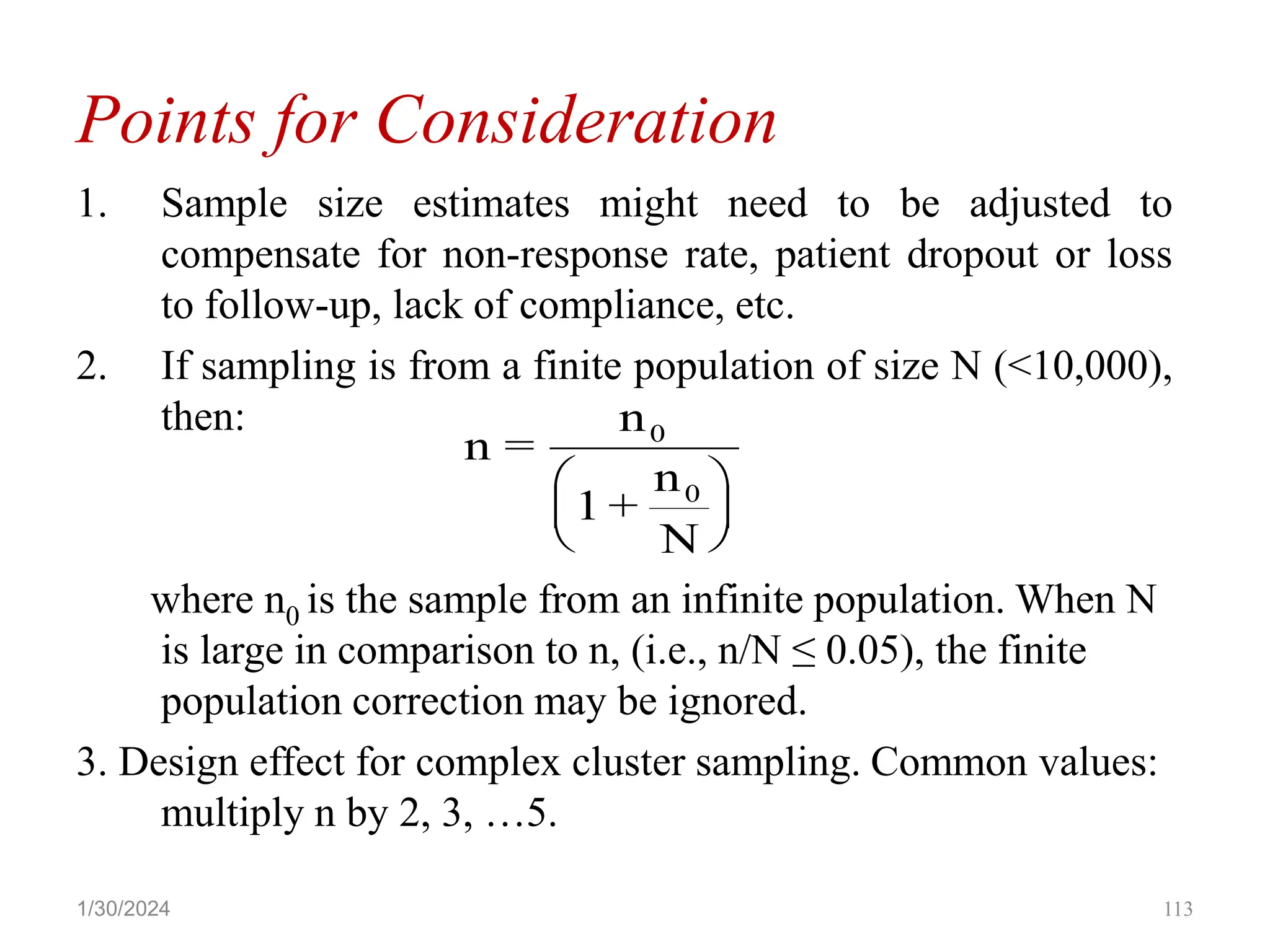 Points for Consideration
1. Sample size estimates might need to be adjusted to
compensate for non-response rate, patient dropout or loss
to follow-up, lack of compliance, etc.
2. If sampling is from a finite population of size N (<10,000),
then:
where n0 is the sample from an infinite population. When N
is large in comparison to n, (i.e., n/N ≤ 0.05), the finite
population correction may be ignored.
3. Design effect for complex cluster sampling. Common values:
multiply n by 2, 3, …5.
n =
n
1 +
n
N
0
0






113
1/30/2024
 
