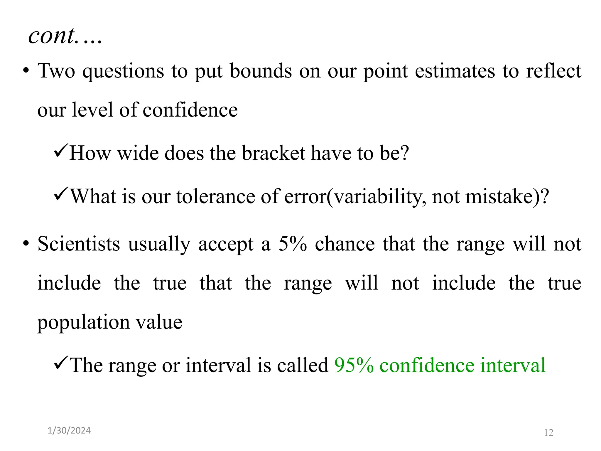 • Two questions to put bounds on our point estimates to reflect
our level of confidence
✓How wide does the bracket have to be?
✓What is our tolerance of error(variability, not mistake)?
• Scientists usually accept a 5% chance that the range will not
include the true that the range will not include the true
population value
✓The range or interval is called 95% confidence interval
cont.…
12
1/30/2024
 