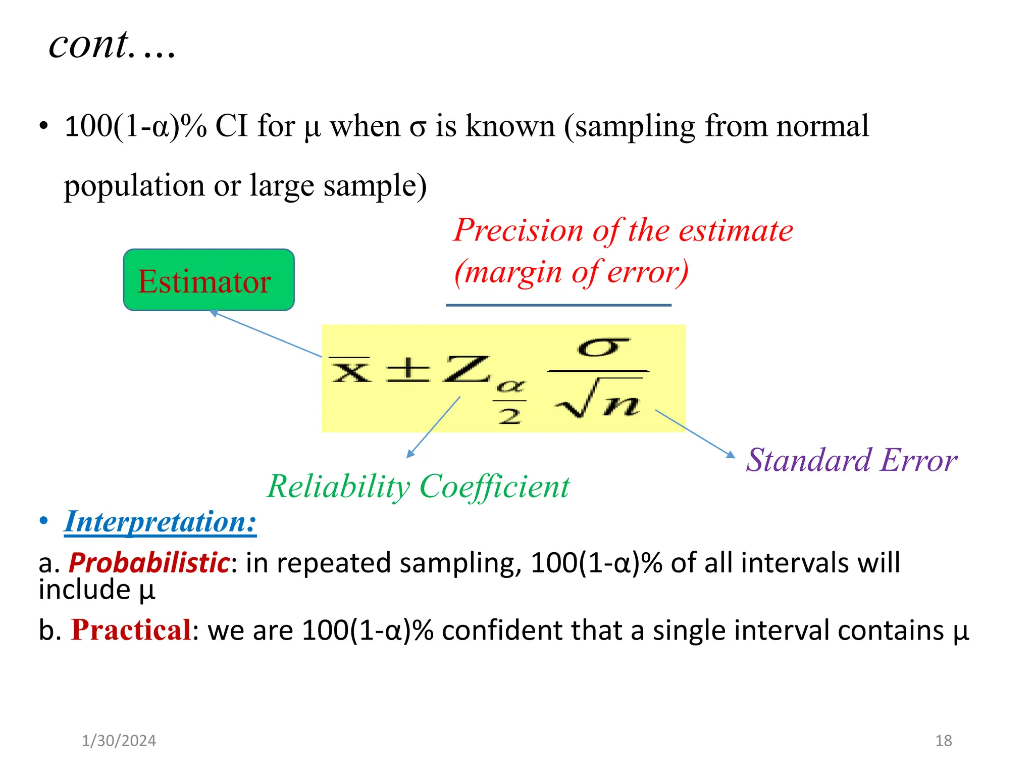 cont.…
• 100(1-α)% CI for μ when σ is known (sampling from normal
population or large sample)
• Interpretation:
a. Probabilistic: in repeated sampling, 100(1-α)% of all intervals will
include μ
b. Practical: we are 100(1-α)% confident that a single interval contains μ
Estimator
Precision of the estimate
(margin of error)
Reliability Coefficient
Standard Error
18
1/30/2024
 