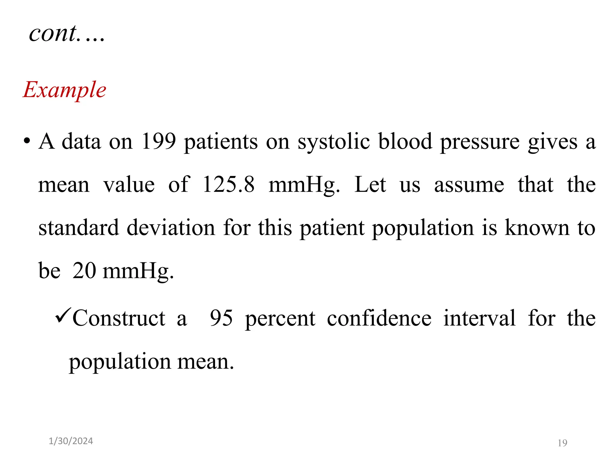 Example
• A data on 199 patients on systolic blood pressure gives a
mean value of 125.8 mmHg. Let us assume that the
standard deviation for this patient population is known to
be 20 mmHg.
✓Construct a 95 percent confidence interval for the
population mean.
cont.…
19
1/30/2024
 