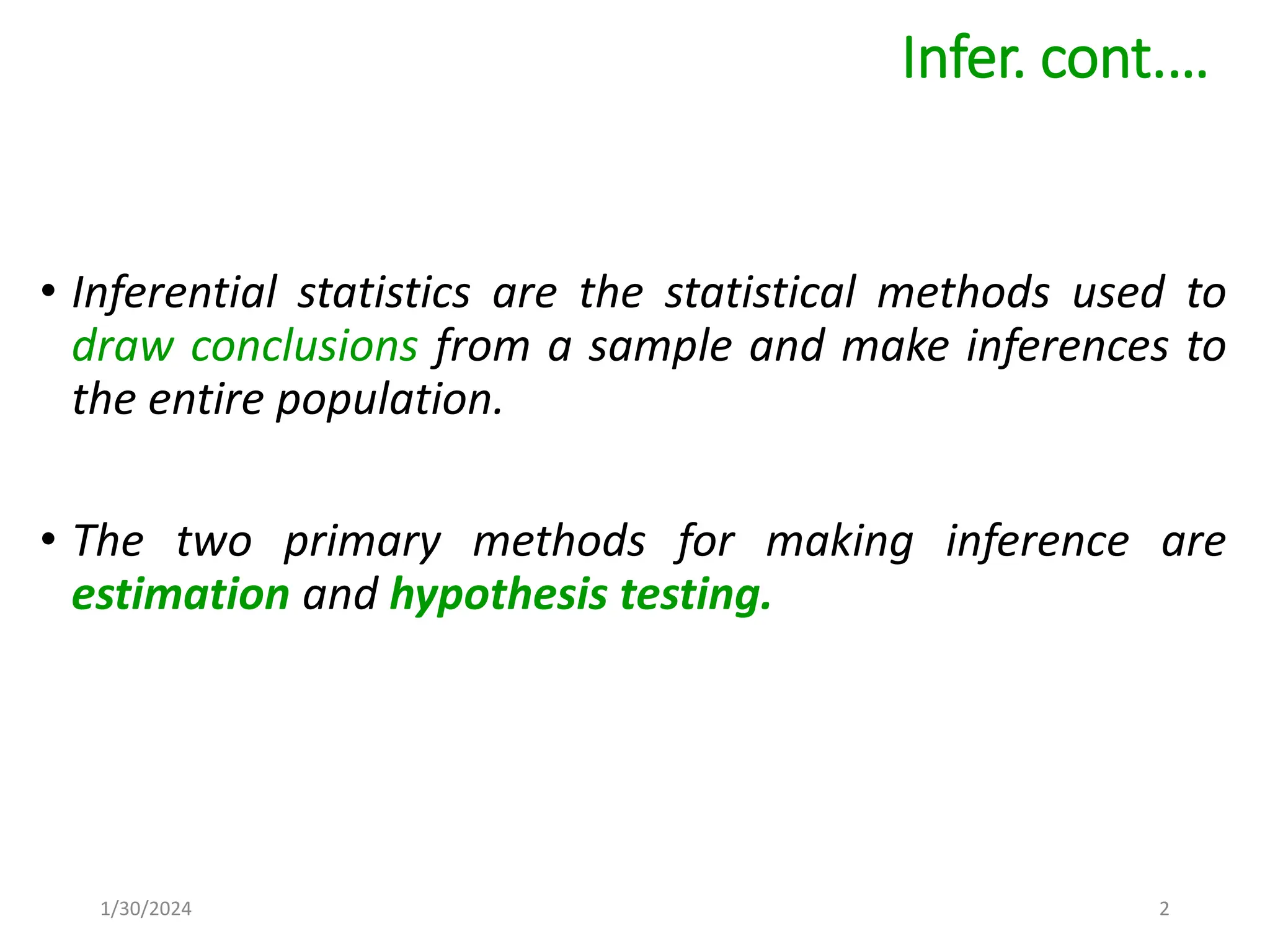 • Inferential statistics are the statistical methods used to
draw conclusions from a sample and make inferences to
the entire population.
• The two primary methods for making inference are
estimation and hypothesis testing.
Infer. cont.…
2
1/30/2024
 