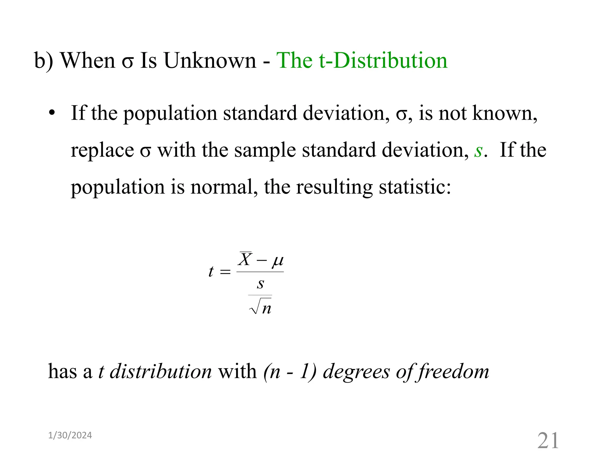 t
X
s
n
=
− 
b) When σ Is Unknown - The t-Distribution
• If the population standard deviation, σ, is not known,
replace σ with the sample standard deviation, s. If the
population is normal, the resulting statistic:
has a t distribution with (n - 1) degrees of freedom
21
1/30/2024
 