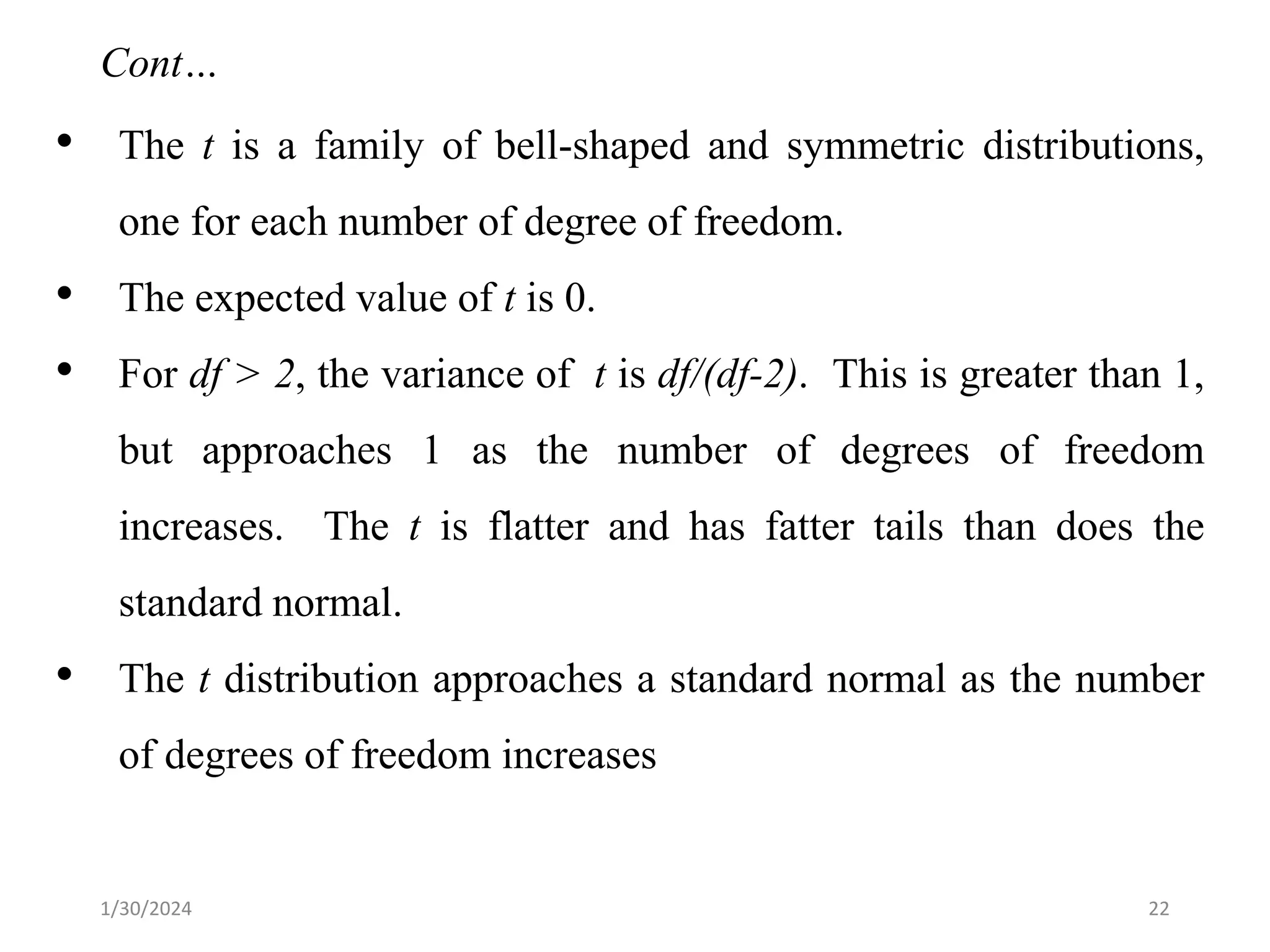 • The t is a family of bell-shaped and symmetric distributions,
one for each number of degree of freedom.
• The expected value of t is 0.
• For df > 2, the variance of t is df/(df-2). This is greater than 1,
but approaches 1 as the number of degrees of freedom
increases. The t is flatter and has fatter tails than does the
standard normal.
• The t distribution approaches a standard normal as the number
of degrees of freedom increases
Cont…
22
1/30/2024
 