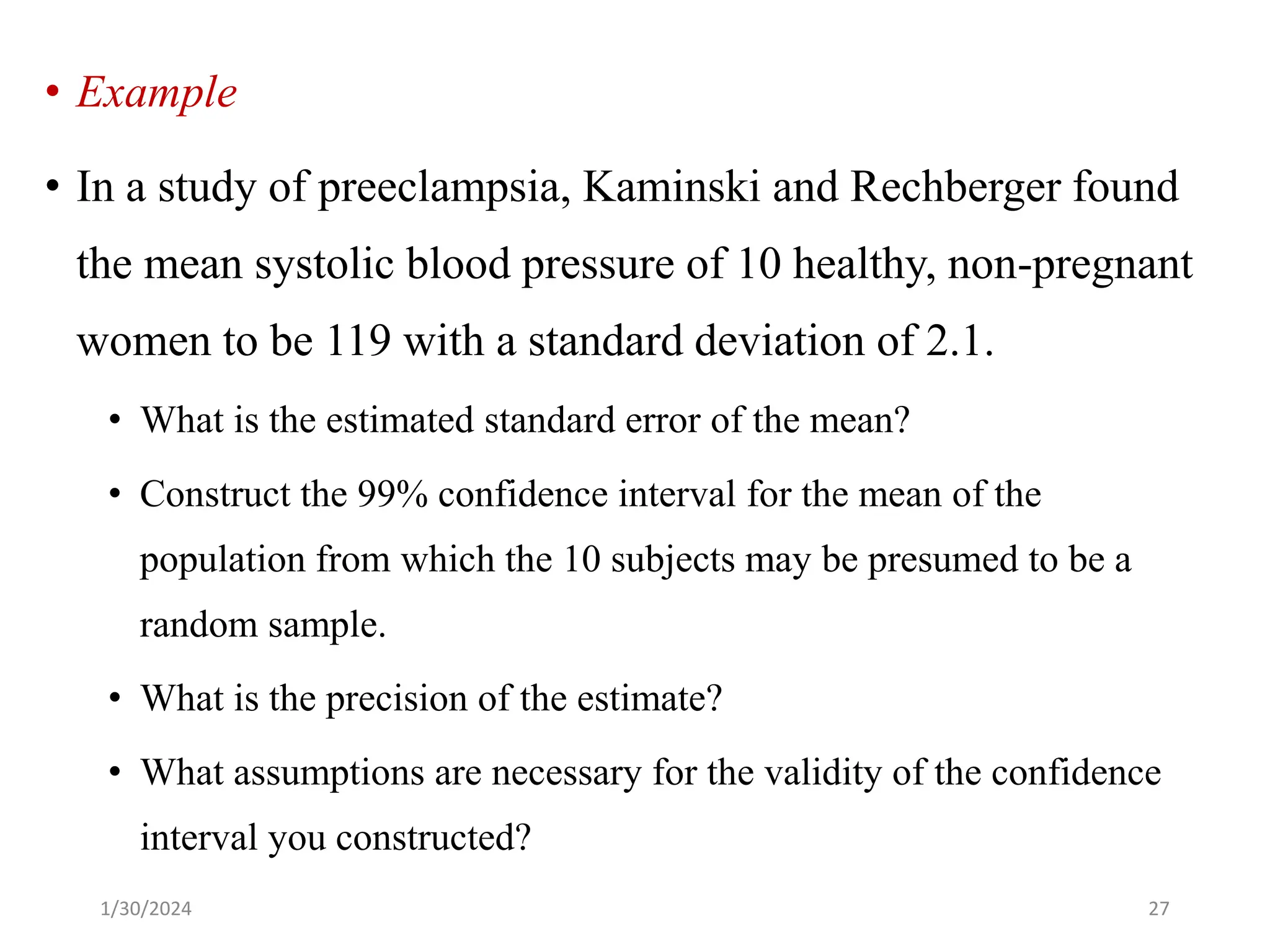 • Example
• In a study of preeclampsia, Kaminski and Rechberger found
the mean systolic blood pressure of 10 healthy, non-pregnant
women to be 119 with a standard deviation of 2.1.
• What is the estimated standard error of the mean?
• Construct the 99% confidence interval for the mean of the
population from which the 10 subjects may be presumed to be a
random sample.
• What is the precision of the estimate?
• What assumptions are necessary for the validity of the confidence
interval you constructed?
27
1/30/2024
 