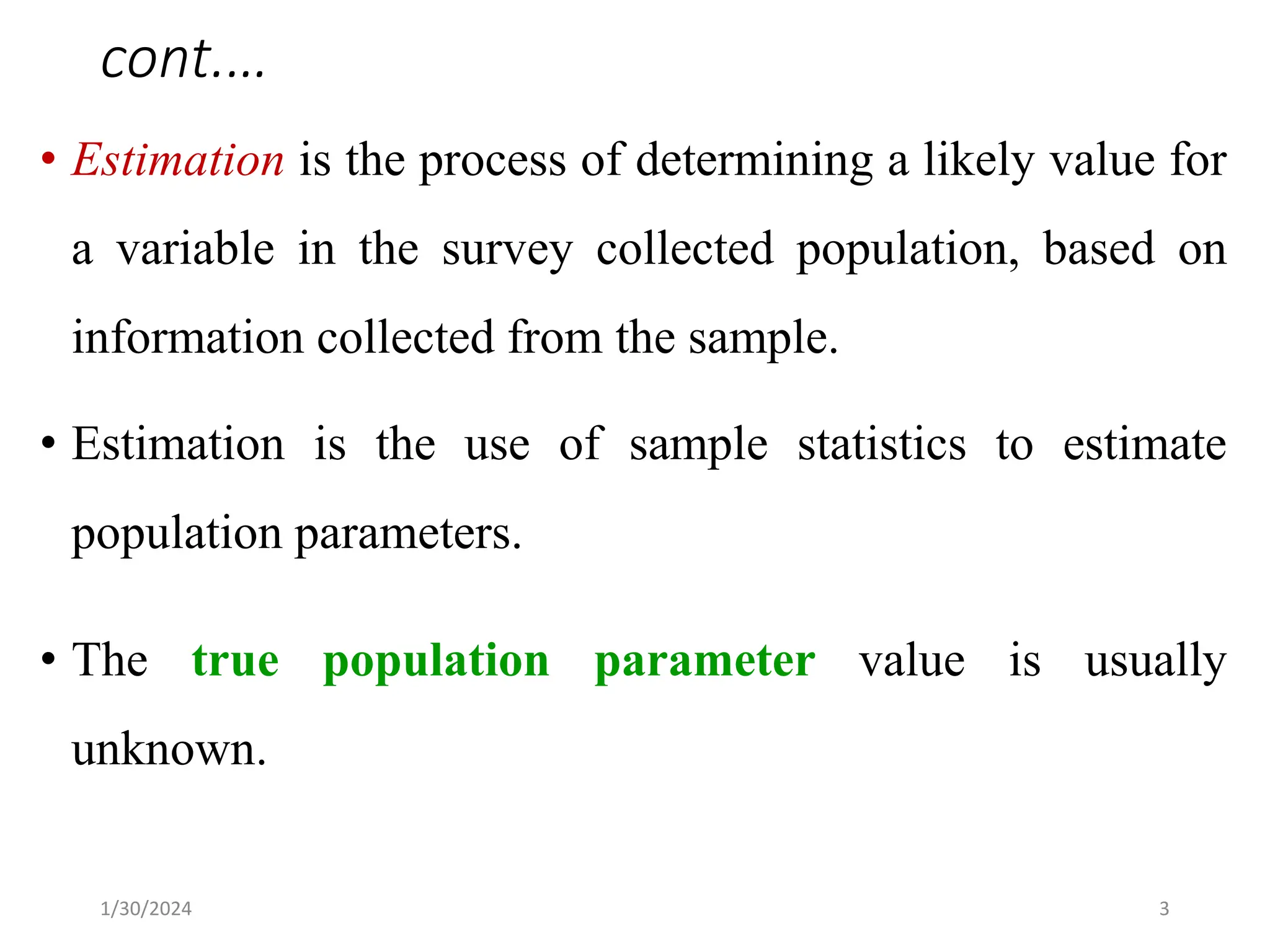 • Estimation is the process of determining a likely value for
a variable in the survey collected population, based on
information collected from the sample.
• Estimation is the use of sample statistics to estimate
population parameters.
• The true population parameter value is usually
unknown.
3
cont.…
1/30/2024
 