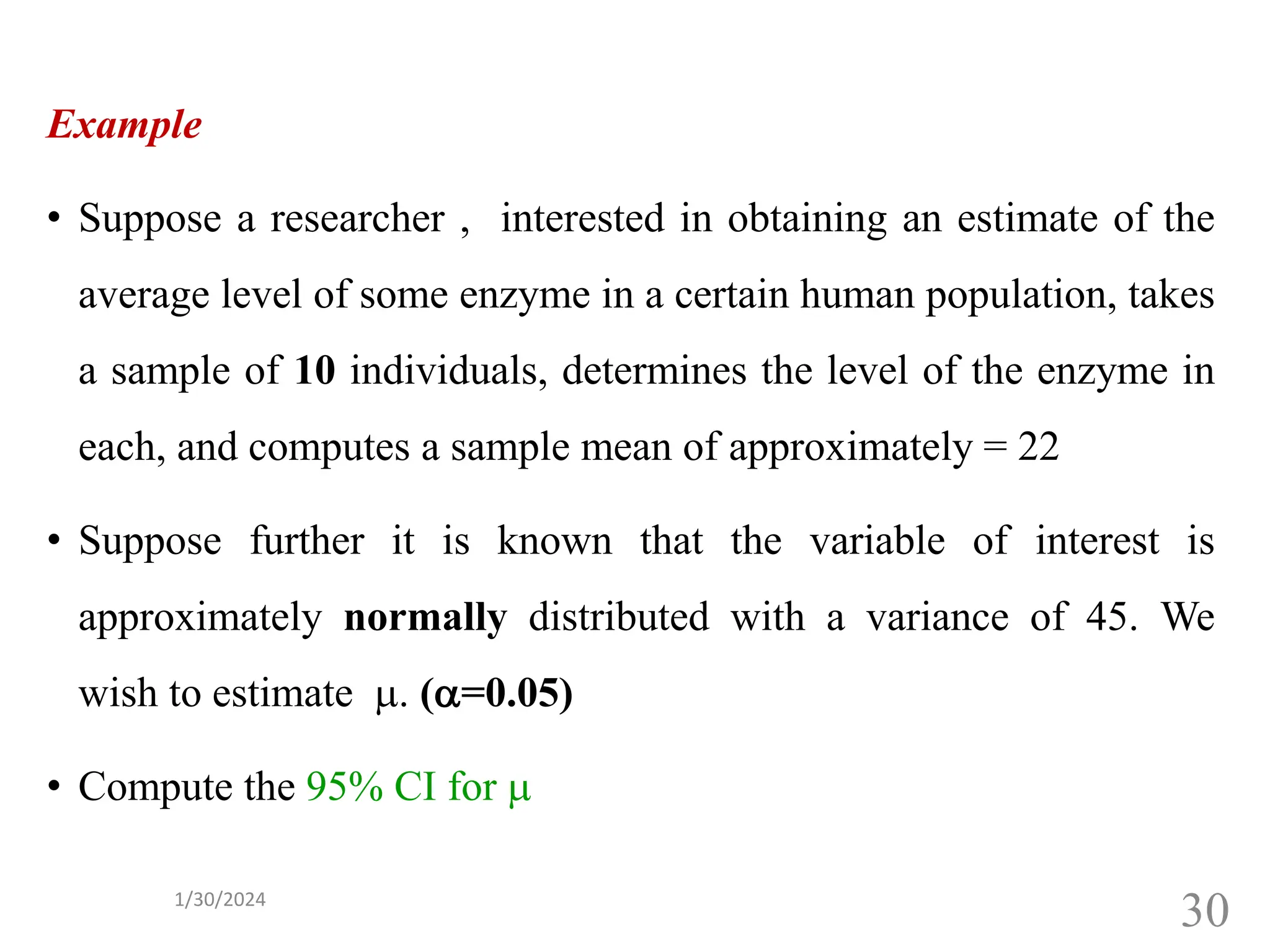 Example
• Suppose a researcher , interested in obtaining an estimate of the
average level of some enzyme in a certain human population, takes
a sample of 10 individuals, determines the level of the enzyme in
each, and computes a sample mean of approximately = 22
• Suppose further it is known that the variable of interest is
approximately normally distributed with a variance of 45. We
wish to estimate . (=0.05)
• Compute the 95% CI for 
30
1/30/2024
 
