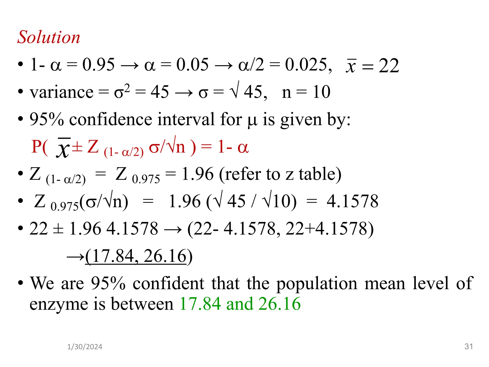 Solution
• 1-  = 0.95 →  = 0.05 → /2 = 0.025,
• variance = σ2 = 45 → σ =  45, n = 10
• 95% confidence interval for  is given by:
P( ± Z (1- /2) /n ) = 1- 
• Z (1- /2) = Z 0.975 = 1.96 (refer to z table)
• Z 0.975(/n) = 1.96 ( 45 / 10) = 4.1578
• 22 ± 1.96 4.1578 → (22- 4.1578, 22+4.1578)
→(17.84, 26.16)
• We are 95% confident that the population mean level of
enzyme is between 17.84 and 26.16
22
=
x
x
31
1/30/2024
 