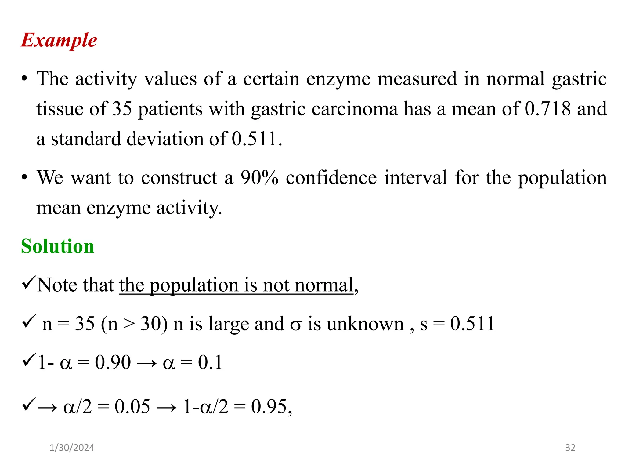 Example
• The activity values of a certain enzyme measured in normal gastric
tissue of 35 patients with gastric carcinoma has a mean of 0.718 and
a standard deviation of 0.511.
• We want to construct a 90% confidence interval for the population
mean enzyme activity.
Solution
✓Note that the population is not normal,
✓ n = 35 (n > 30) n is large and  is unknown , s = 0.511
✓1-  = 0.90 →  = 0.1
✓→ /2 = 0.05 → 1-/2 = 0.95,
32
1/30/2024
 