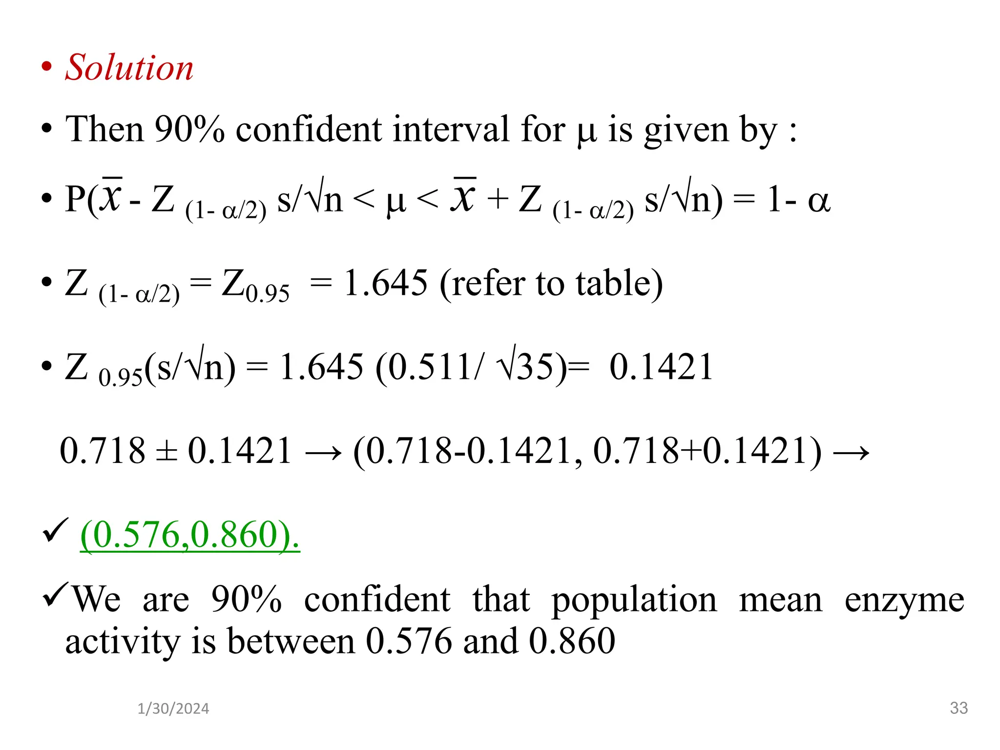 • Solution
• Then 90% confident interval for  is given by :
• P( - Z (1- /2) s/n <  < + Z (1- /2) s/n) = 1- 
• Z (1- /2) = Z0.95 = 1.645 (refer to table)
• Z 0.95(s/n) = 1.645 (0.511/ 35)= 0.1421
0.718 ± 0.1421 → (0.718-0.1421, 0.718+0.1421) →
✓ (0.576,0.860).
✓We are 90% confident that population mean enzyme
activity is between 0.576 and 0.860
x
x
33
1/30/2024
 