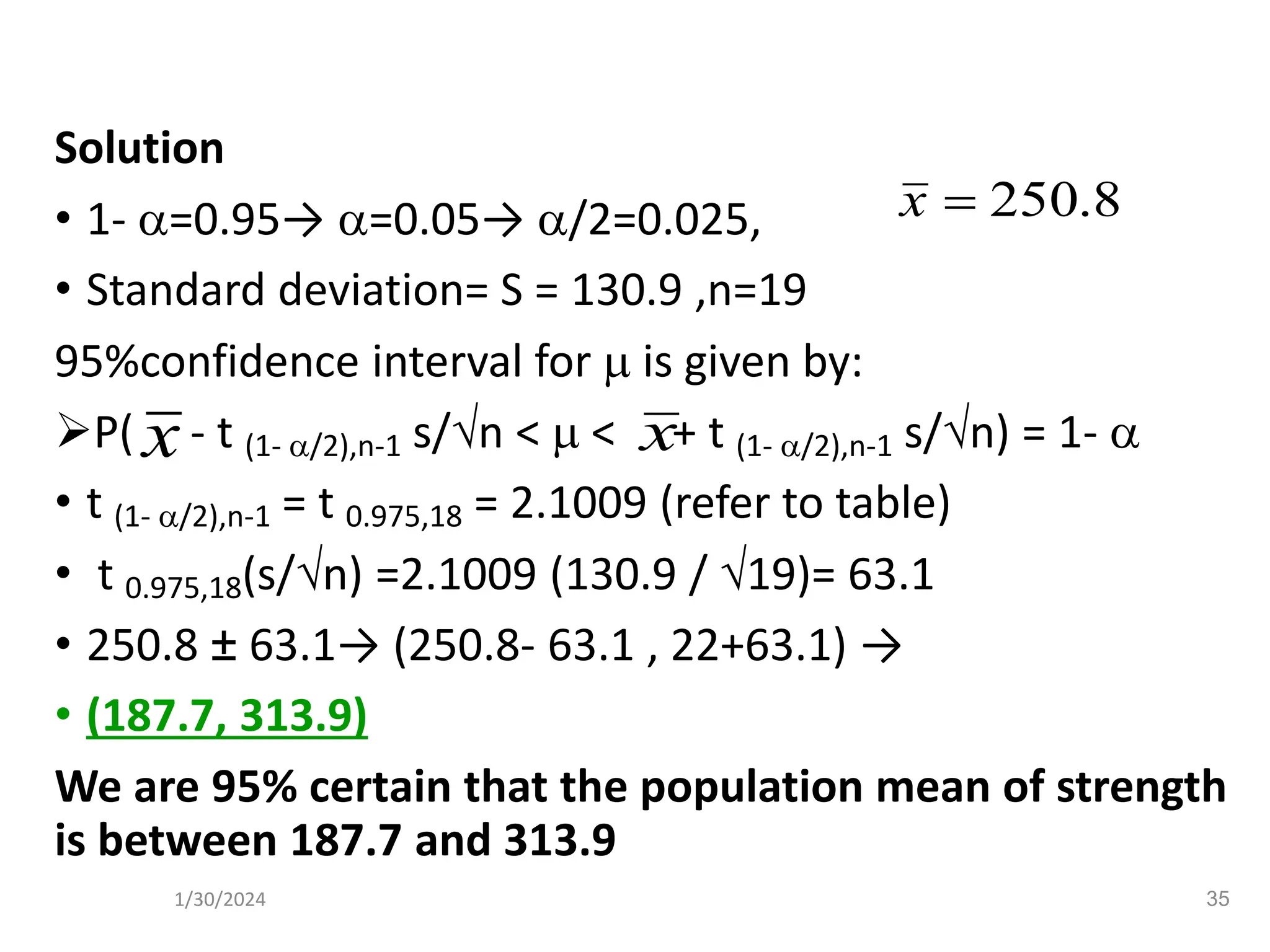 Solution
• 1- =0.95→ =0.05→ /2=0.025,
• Standard deviation= S = 130.9 ,n=19
95%confidence interval for  is given by:
➢P( - t (1- /2),n-1 s/n <  < + t (1- /2),n-1 s/n) = 1- 
• t (1- /2),n-1 = t 0.975,18 = 2.1009 (refer to table)
• t 0.975,18(s/n) =2.1009 (130.9 / 19)= 63.1
• 250.8 ± 63.1→ (250.8- 63.1 , 22+63.1) →
• (187.7, 313.9)
We are 95% certain that the population mean of strength
is between 187.7 and 313.9
8
.
250
=
x
x x
35
1/30/2024
 