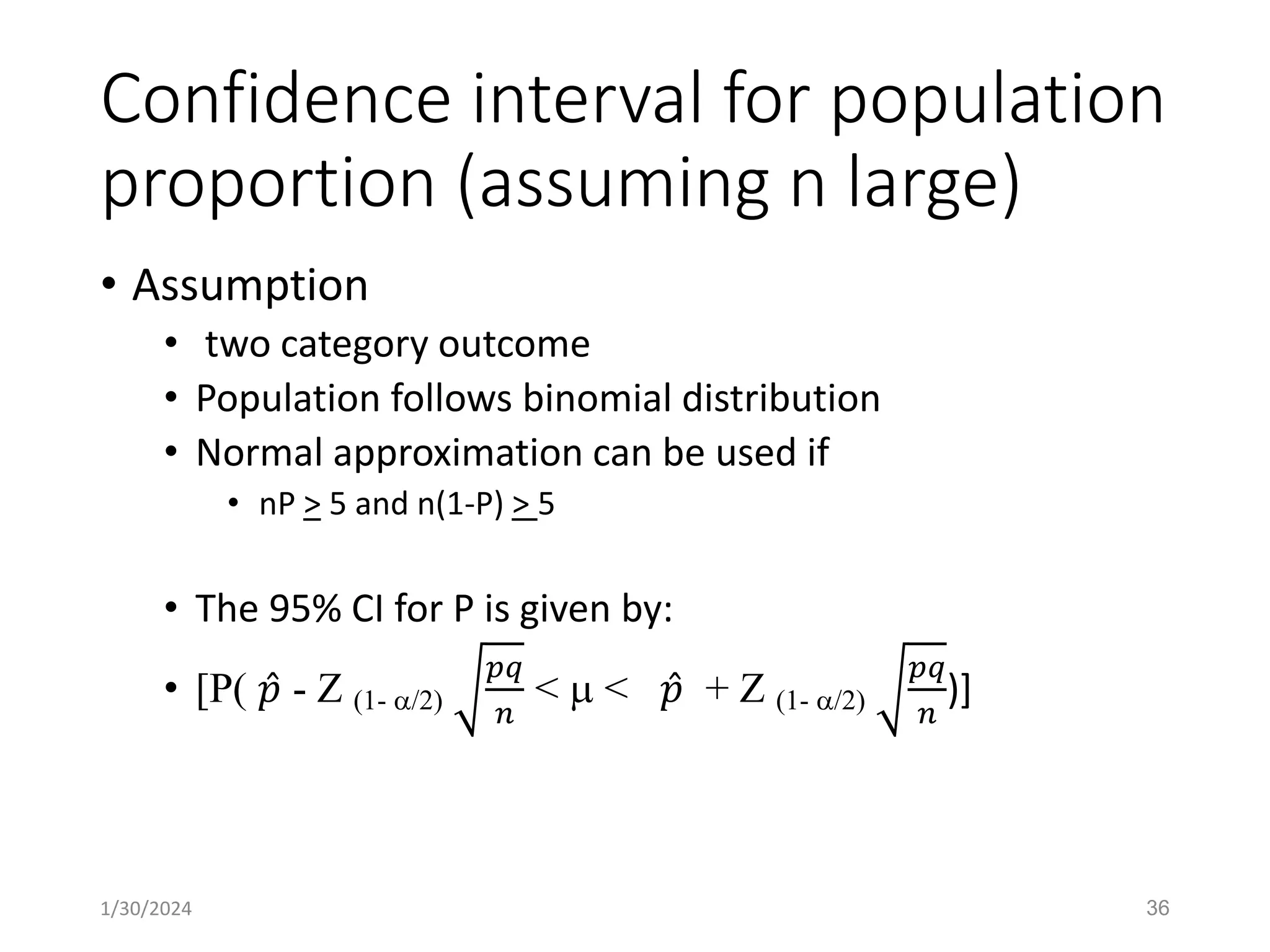 Confidence interval for population
proportion (assuming n large)
• Assumption
• two category outcome
• Population follows binomial distribution
• Normal approximation can be used if
• nP > 5 and n(1-P) > 5
• The 95% CI for P is given by:
• [P( Ƹ
𝑝 - Z (1- /2)
𝑝𝑞
𝑛
<  < Ƹ
𝑝 + Z (1- /2)
𝑝𝑞
𝑛
)]
36
1/30/2024
 