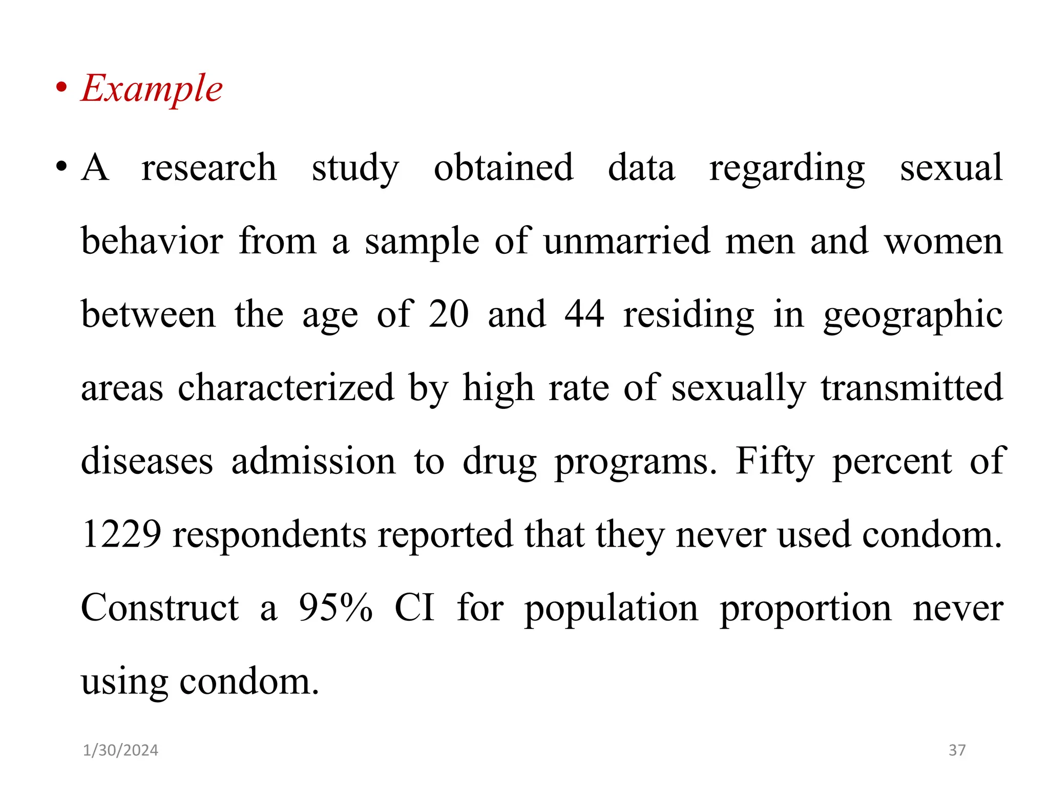 • Example
• A research study obtained data regarding sexual
behavior from a sample of unmarried men and women
between the age of 20 and 44 residing in geographic
areas characterized by high rate of sexually transmitted
diseases admission to drug programs. Fifty percent of
1229 respondents reported that they never used condom.
Construct a 95% CI for population proportion never
using condom.
37
1/30/2024
 