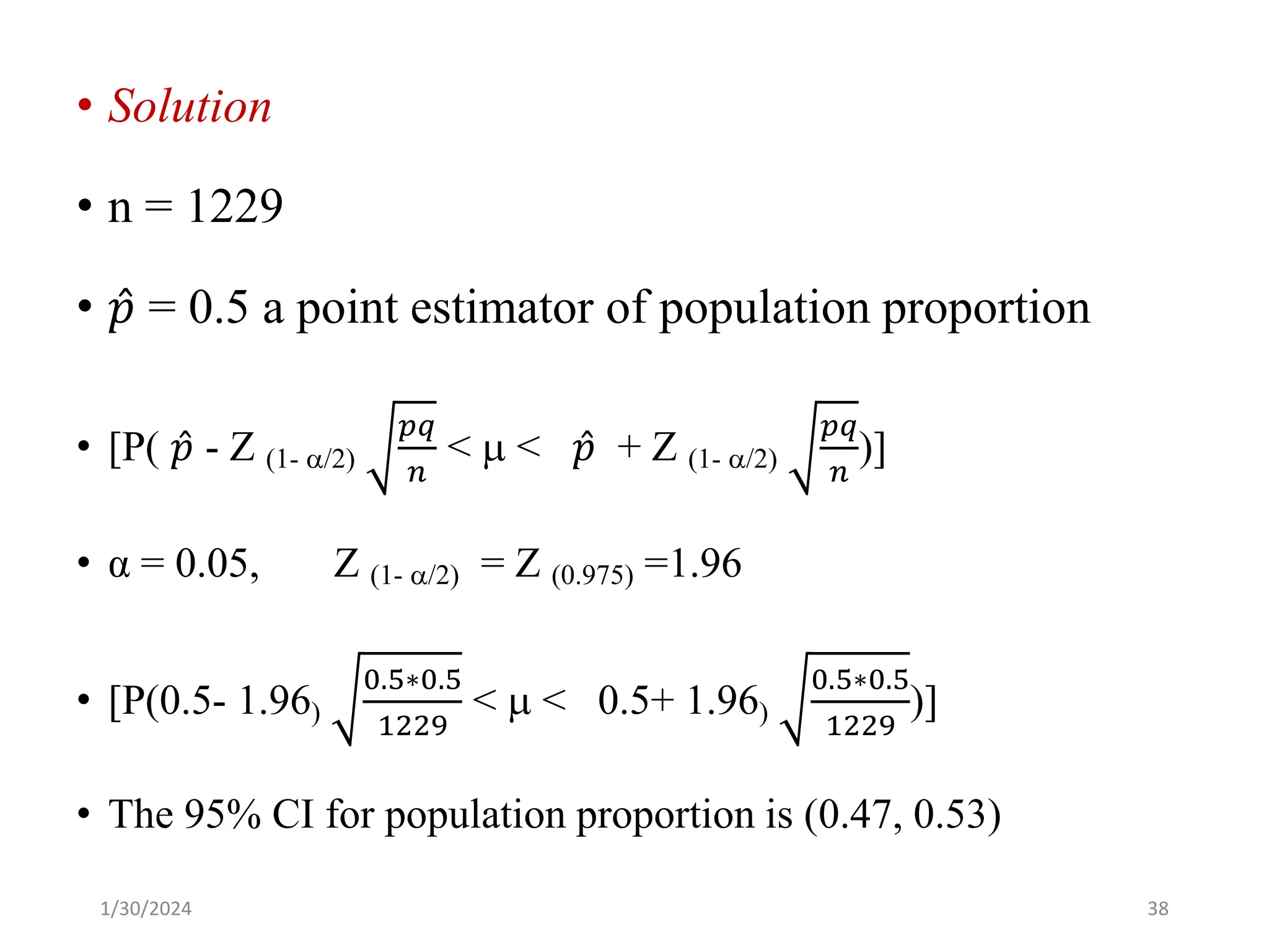 • Solution
• n = 1229
• Ƹ
𝑝 = 0.5 a point estimator of population proportion
• [P( Ƹ
𝑝 - Z (1- /2)
𝑝𝑞
𝑛
<  < Ƹ
𝑝 + Z (1- /2)
𝑝𝑞
𝑛
)]
• α = 0.05, Z (1- /2) = Z (0.975) =1.96
• [P(0.5- 1.96)
0.5∗0.5
1229
<  < 0.5+ 1.96)
0.5∗0.5
1229
)]
• The 95% CI for population proportion is (0.47, 0.53)
38
1/30/2024
 