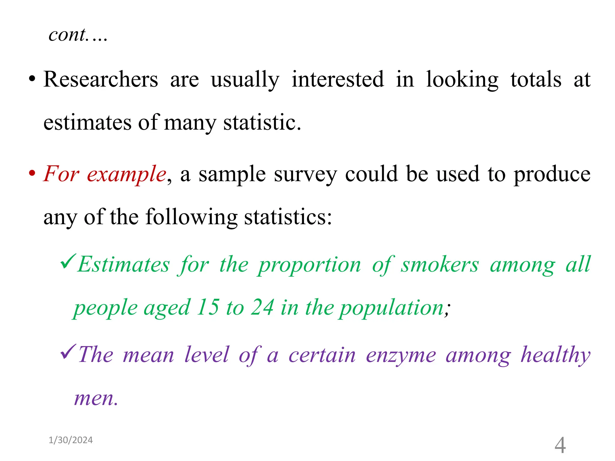 • Researchers are usually interested in looking totals at
estimates of many statistic.
• For example, a sample survey could be used to produce
any of the following statistics:
✓Estimates for the proportion of smokers among all
people aged 15 to 24 in the population;
✓The mean level of a certain enzyme among healthy
men.
4
cont.…
1/30/2024
 