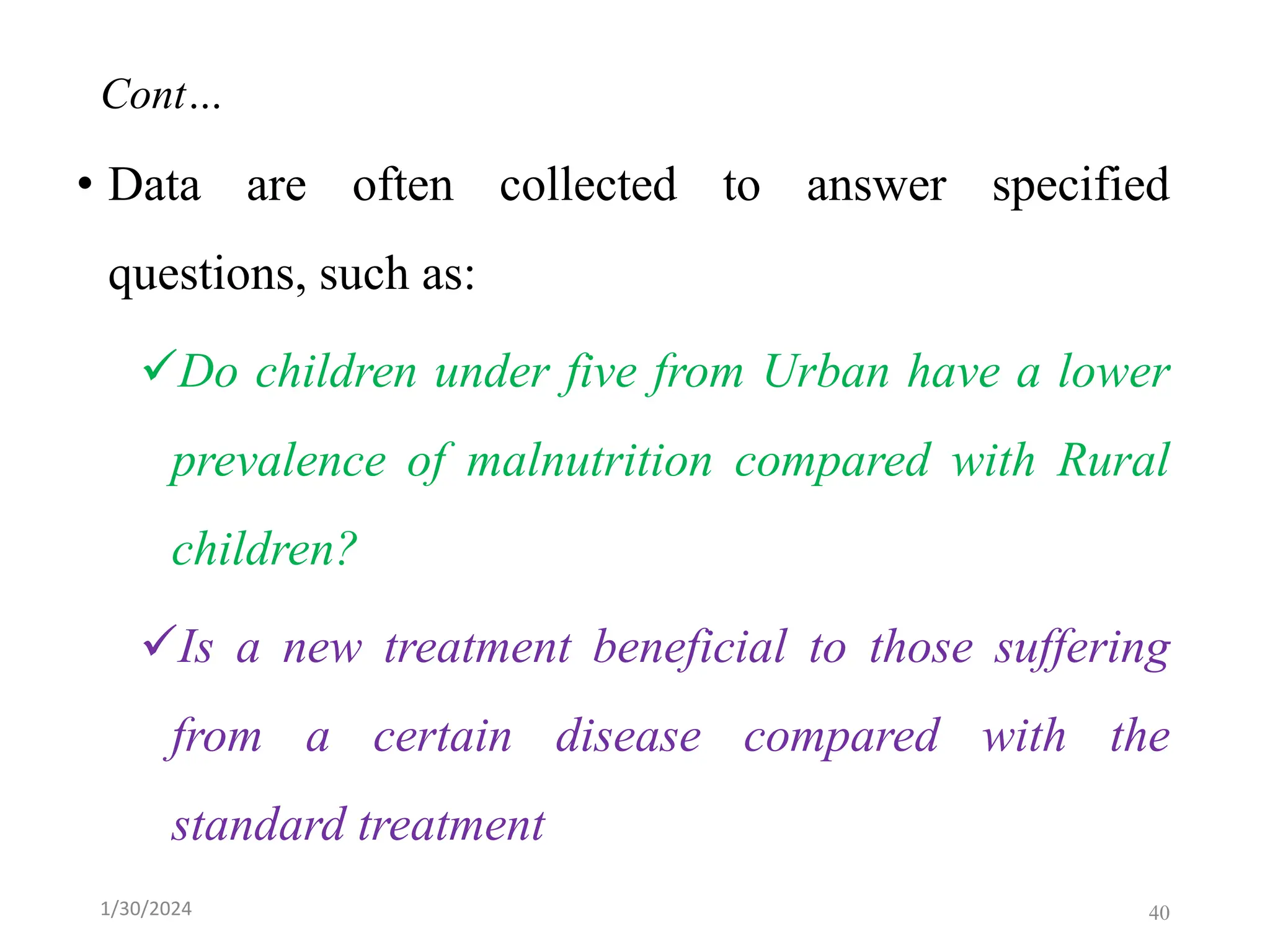 Cont…
• Data are often collected to answer specified
questions, such as:
✓Do children under five from Urban have a lower
prevalence of malnutrition compared with Rural
children?
✓Is a new treatment beneficial to those suffering
from a certain disease compared with the
standard treatment
40
1/30/2024
 