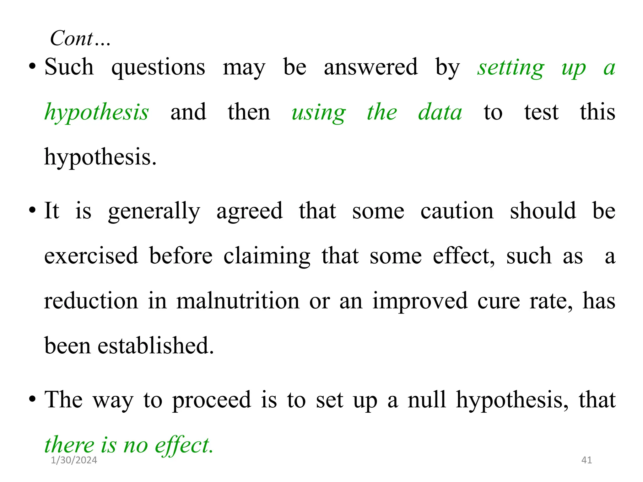• Such questions may be answered by setting up a
hypothesis and then using the data to test this
hypothesis.
• It is generally agreed that some caution should be
exercised before claiming that some effect, such as a
reduction in malnutrition or an improved cure rate, has
been established.
• The way to proceed is to set up a null hypothesis, that
there is no effect. 41
Cont…
1/30/2024
 