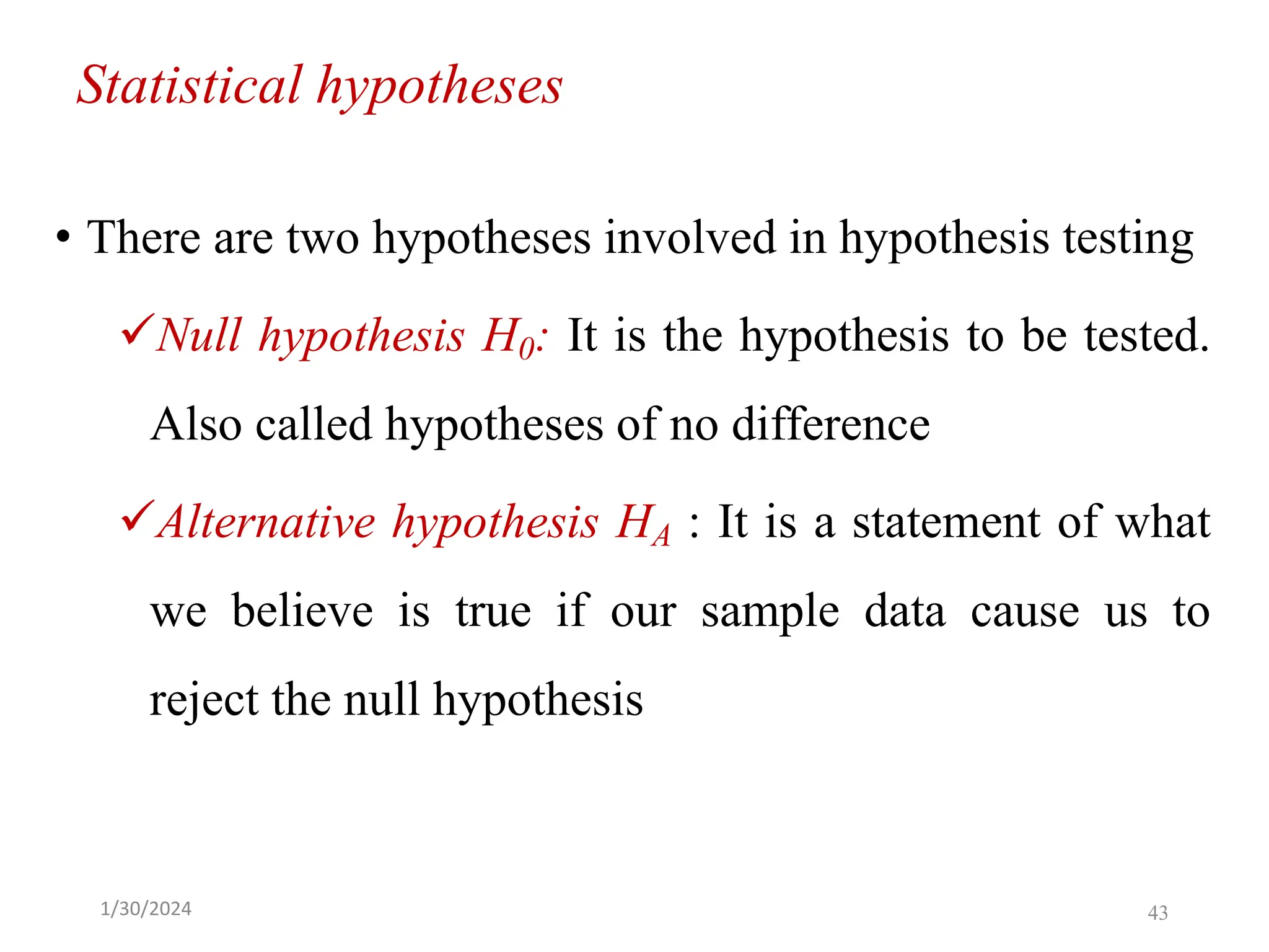 Statistical hypotheses
• There are two hypotheses involved in hypothesis testing
✓Null hypothesis H0: It is the hypothesis to be tested.
Also called hypotheses of no difference
✓Alternative hypothesis HA : It is a statement of what
we believe is true if our sample data cause us to
reject the null hypothesis
43
1/30/2024
 