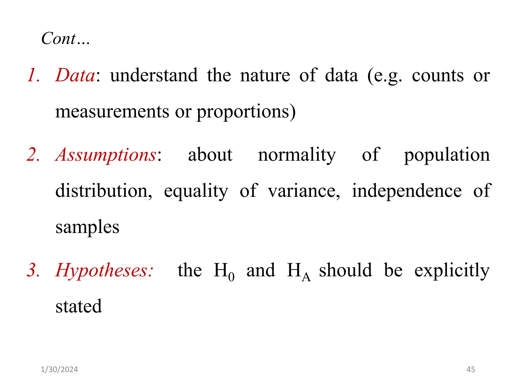 1. Data: understand the nature of data (e.g. counts or
measurements or proportions)
2. Assumptions: about normality of population
distribution, equality of variance, independence of
samples
3. Hypotheses: the H0 and HA should be explicitly
stated
45
Cont…
1/30/2024
 