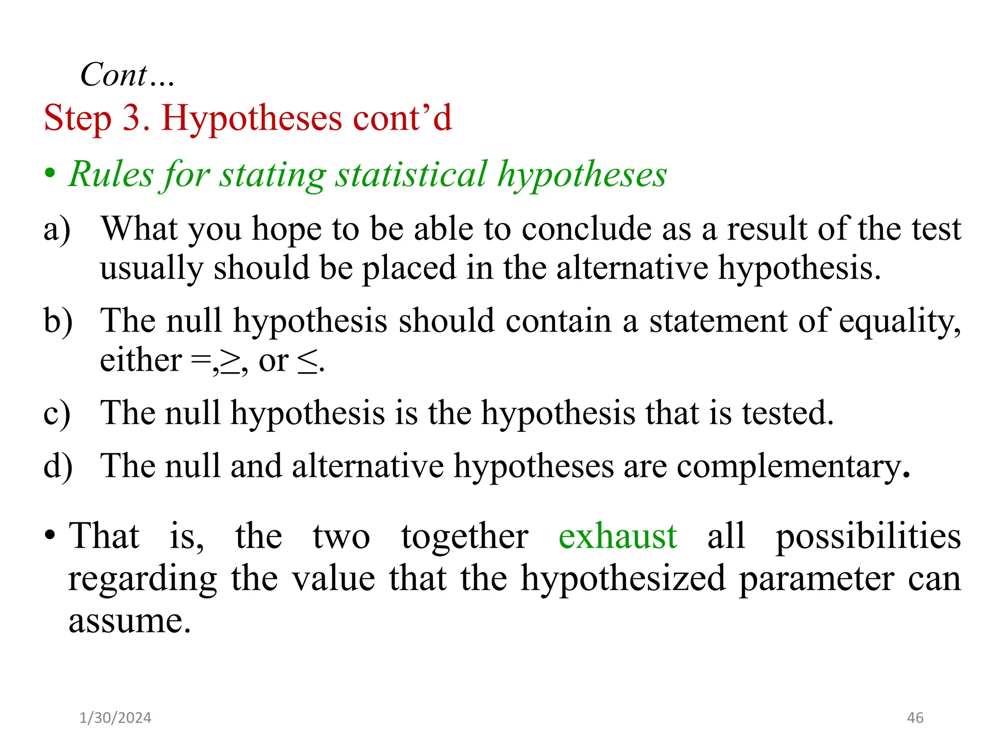 Step 3. Hypotheses cont’d
• Rules for stating statistical hypotheses
a) What you hope to be able to conclude as a result of the test
usually should be placed in the alternative hypothesis.
b) The null hypothesis should contain a statement of equality,
either =,≥, or ≤.
c) The null hypothesis is the hypothesis that is tested.
d) The null and alternative hypotheses are complementary.
• That is, the two together exhaust all possibilities
regarding the value that the hypothesized parameter can
assume.
46
Cont…
1/30/2024
 