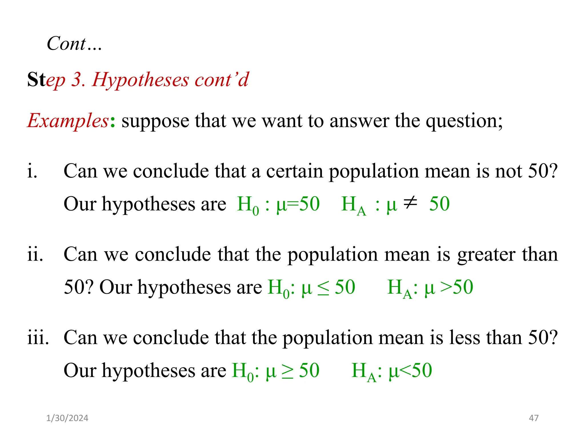 Step 3. Hypotheses cont’d
Examples: suppose that we want to answer the question;
i. Can we conclude that a certain population mean is not 50?
Our hypotheses are H0 : μ=50 HA : μ 50
ii. Can we conclude that the population mean is greater than
50? Our hypotheses are H0: μ ≤ 50 HA: μ >50
iii. Can we conclude that the population mean is less than 50?
Our hypotheses are H0: μ ≥ 50 HA: μ<50

47
Cont…
1/30/2024
 
