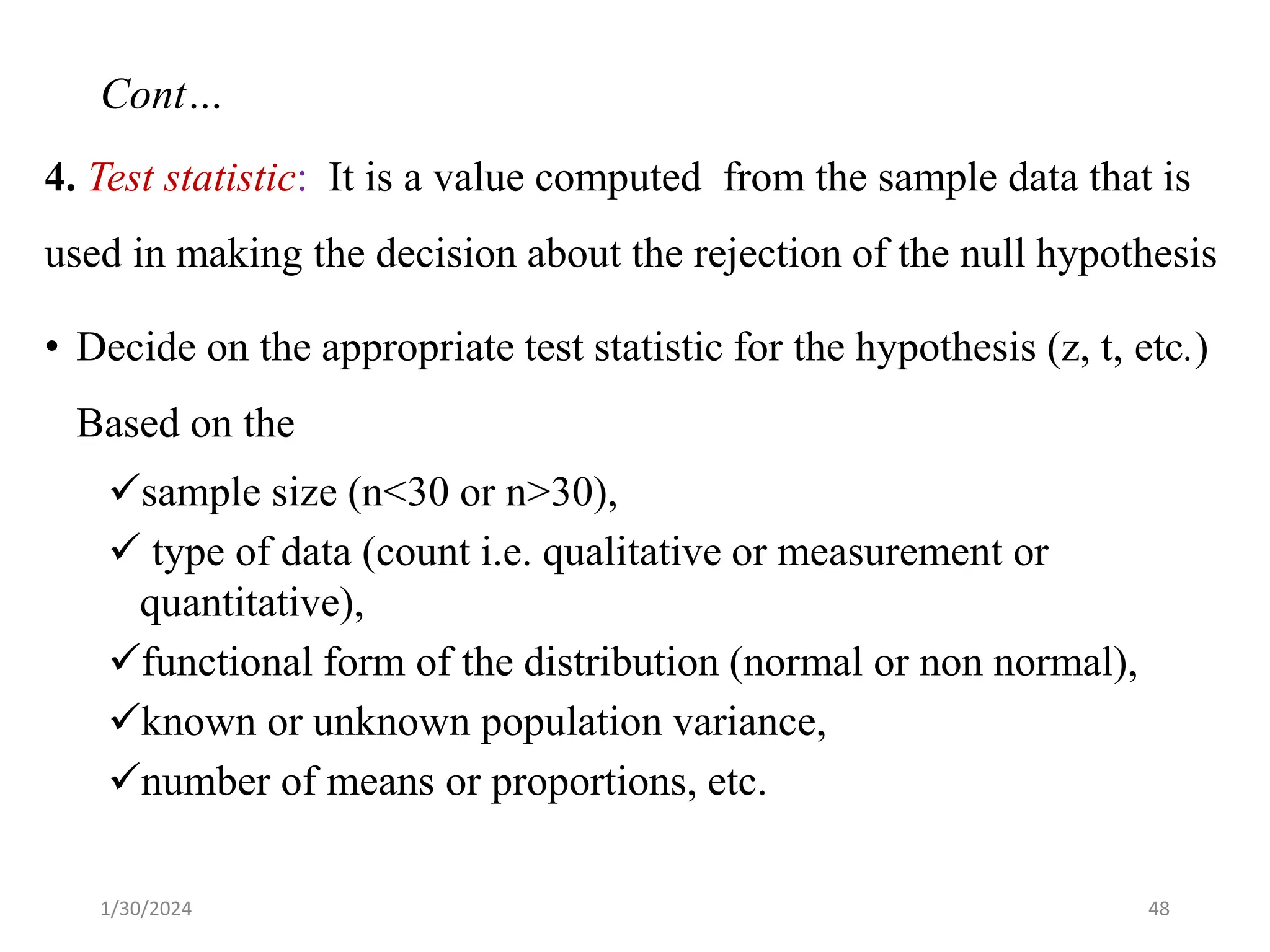 4. Test statistic: It is a value computed from the sample data that is
used in making the decision about the rejection of the null hypothesis
• Decide on the appropriate test statistic for the hypothesis (z, t, etc.)
Based on the
✓sample size (n<30 or n>30),
✓ type of data (count i.e. qualitative or measurement or
quantitative),
✓functional form of the distribution (normal or non normal),
✓known or unknown population variance,
✓number of means or proportions, etc.
48
Cont…
1/30/2024
 