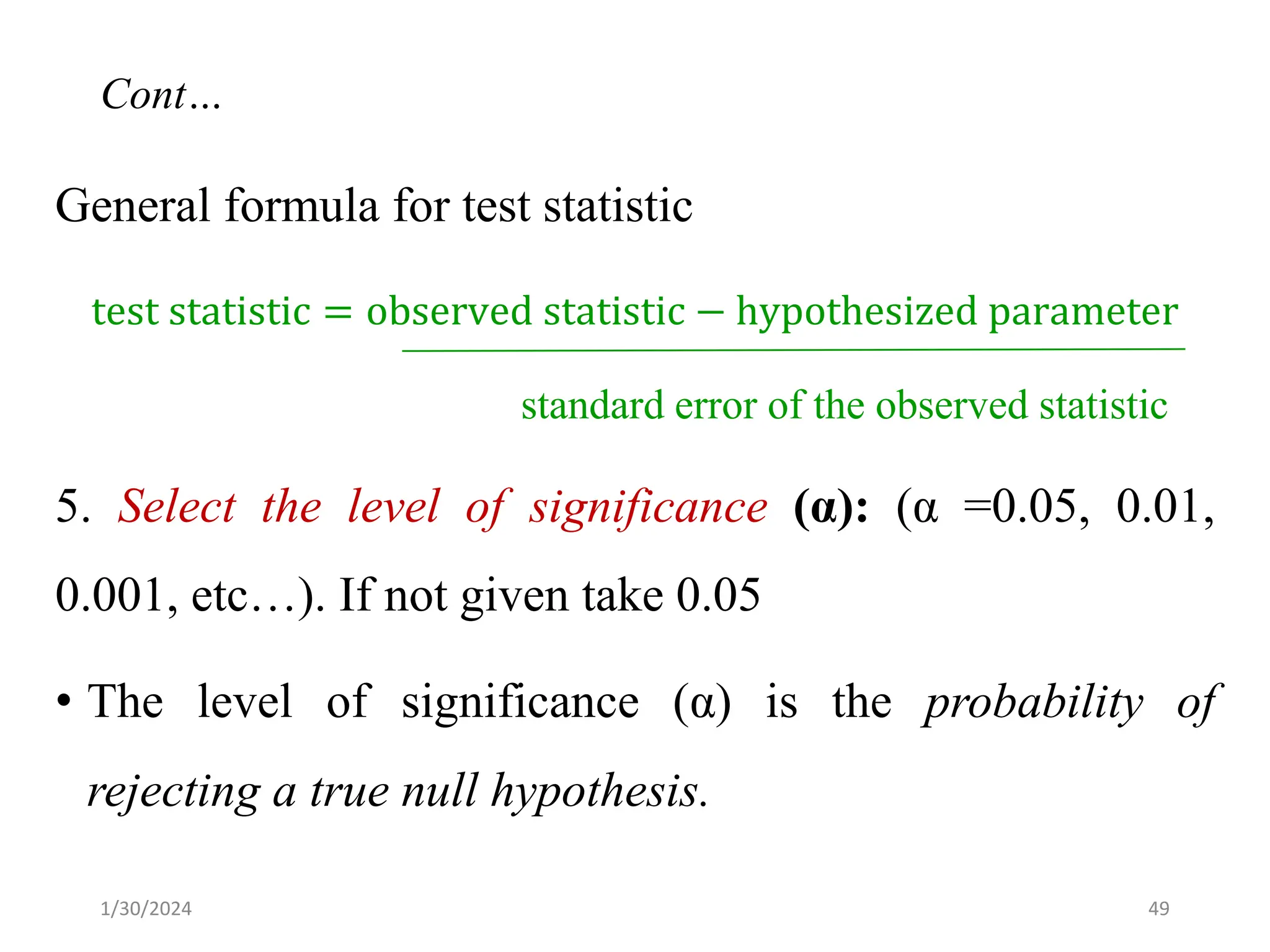 General formula for test statistic
test statistic = observed statistic − hypothesized parameter
standard error of the observed statistic
5. Select the level of significance (α): (α =0.05, 0.01,
0.001, etc…). If not given take 0.05
• The level of significance (α) is the probability of
rejecting a true null hypothesis.
49
Cont…
1/30/2024
 