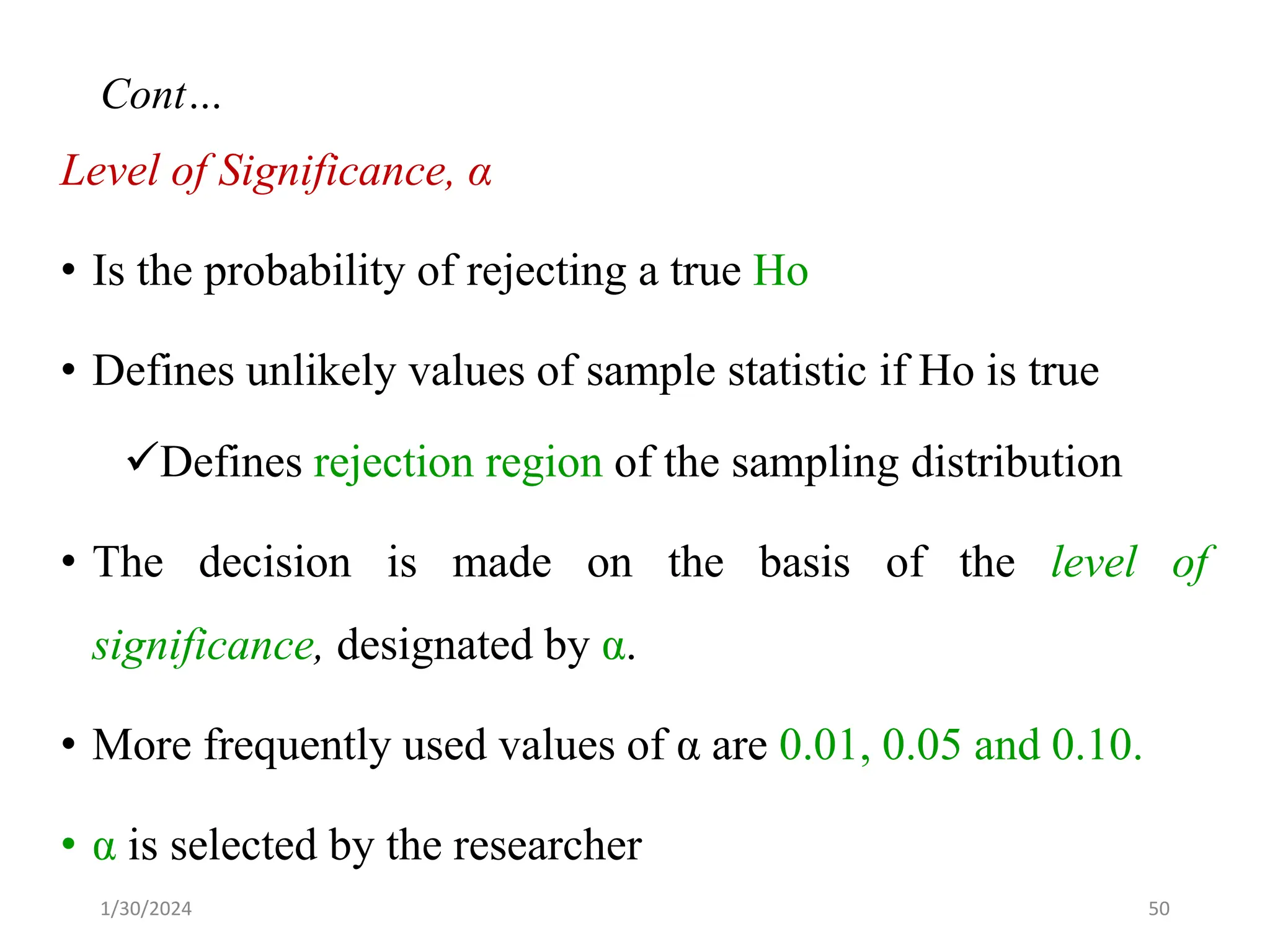 Level of Significance, α
• Is the probability of rejecting a true Ho
• Defines unlikely values of sample statistic if Ho is true
✓Defines rejection region of the sampling distribution
• The decision is made on the basis of the level of
significance, designated by α.
• More frequently used values of α are 0.01, 0.05 and 0.10.
• α is selected by the researcher
50
Cont…
1/30/2024
 
